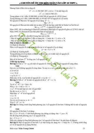 .: CHUYEÂN ÑEÀ OÂN THI MOÂN TOAÙN VAØO LÔÙP 10 THPT :.
Biên soạn: Trần Trung Chính 23
Nhƣng Euler (Ơle) chỉ ra rằng số:
 
5
2
2 1 4 294 967 297, (với n = 5 là một hợp số)
 
5
2
2 1 641.6 700 471
Trong phạm vi từ 1 đến 10 000 000, có 664 580 số nguyên tố. (D.N Lême)
Trong khoảng từ 1 đến 1 000 000 000, có 50 847 479 số nguyên tố. (Craisit)
Số nguyên tố Mecxen: Số nguyên tố có dạng: 2p
- 1:
Mp = 2p
- 1
Số nguyên tố Mecxen lớn nhất tìm ra năm 1978 do hai học sinh Mỹ là Nickel và Noll là số:
M21701 = 221701
- 1 gồm 6533 chữ số.
Năm 1992: AEA technology's Harwell Laboratory phát hiện số nguyên tố gồm có 227832 chữ số.
Năm 1994: Cra Research loan báo phát hiện số nguyên tố
M859 433 = 2859 433
- 1
gồm 258 716 chữ số, cần đến 8 trang báo mới in hết.
- Mọi số nguyên tố lớn hơn 2 đều có dạng 4n + 1 hoặc 4n + 3, với n  N.
- Mọi số nguyên tố lớn hơn 3 đều có dạng 6n + 1 hoặc 6n + 5, với n  N.
Một số định lý đặc biệt:
(1) Định lý Drichlet:
Nếu a và b nguyên tố cùng nhau thì tồn tại vô số nguyên tố p có dạng:
p = an + b, n  N
(2) Định lý Tchebycheff:
Trong khoảng từ số tự nhiên n đến số tự nhiên 2n, có ít nhất một số nguyên tố.
(3) Định lý Vinogradov:
Mọi số lẻ lớn hơn
15
3
3 là tổng của 3 số nguyên tố.
2 Bài tập áp dụng:
Bài tập 1: Cho a + b = p, p là một số nguyên tố. Chứng minh a và b nguyên tố cùng nhau.
Giải
Giả sử a và b không nguyên tố cùng nhau. Ta suy ra a và b có ít nhất một ƣớc số d > 1.
ad và bd
 a + bd
 pd, d > 1
Điều này vô lý, vì p là một số nguyên tố  (a, b) = 1.
Bài tập 2: Nếu a2
- b2
là một số nguyên tố thì a2
- b2
= a + b.
Giải
Ta có: a2
- b2
= (a + b)(a - b)
Nếu a - b > 1 thì a + b > 1
 a2
- b2
là một hợp số, trái với giả thiết.
Do đó, ta có: a - b  1 (1)
Mặt khác: a2
- b2
là số nguyên tố.
 a > b
 a - b > 0 (2)
Từ (1) và (2) suy ra: a - b = 1
Vậy a2
- b2
= a + b.
Bài tập 3: Chứng minh tổng bình phƣơng của 3 số nguyên tố lớn hơn 3 không thể là một số nguyên
tố.
Giải
Số nguyên tố lớn hơn 3 có dạng:
6k  1, k  N và k  1 nên bình phƣơng của chúng có dạng: 6m + 1, m  N.
Do đó tổng bình phƣơng của 3 số nguyên tố là:
6n + 33, n > 1
Điều này chứng tỏ tổng bình phƣơng của 3 số nguyên tố lớn hơn 3 là một hợp số (đpcm).
Bài tập 4: Một số nguyên tố lớn hơn 3 có một trong các dạng 6n + 1 hoặc 6n - 1. Chứng minh rằng
có vô số nguyên tố có dạng thứ hai.
www.VNMATH.com
 