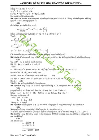 .: CHUYEÂN ÑEÀ OÂN THI MOÂN TOAÙN VAØO LÔÙP 10 THPT :.
Biên soạn: Trần Trung Chính 26
Nếu p = 5k  2 thì p2
= 5h + 4
 p4
= 5i + 1, với h, i  N.
Suy ra: A = (p4
)2n
3(p4
)n
- 4 = 5q'5, q'N
Suy ra điều phải chứng minh.
Bài tập 13: Cho một số x trong một hệ thống nào đó, gồm n chữ số 1. Chứng minh rằng nếu n không
nguyên tố thì x không nguyên tố.
Giải
Gọi a là cơ số của hệ đếm, ta có;
  
     

n
n 1 n 2 a 1
x 11...11 a a ... 1
a 1n ch÷sè1
Nếu n không nguyên tố, ta đặt: n = pq, với p, q  N và p, q > 1
Ta có:

 
 
 
pq pq 1 p
p
a 1 a a 1
x .
a 1 a 1a 1
         
 
p
p q 1 p q 2a 1
x a a ... 1
a 1
               
 
p q 1 p q 2p 1 p 2
x a a ... 1 a a ... 1
Các thừa đều nguyên và lớn hơn 1, do đó x không nguyên tố (đpcm).
Bài tập 14: Chứng minh rằng nếu số abc nguyên tố thì b2
- 4ac không phải là một số chính phƣơng.
Giải
Giả sử b2
- 4ac là một số chính phƣơng:
Đặt: b2
- 4ac = k2
, với k  N  b > k
Ta có:
4a. abc = 400a2
+ 40ab + 4ac = (20a + b)2
- (b2
- 4ac) = (20a + b + k)(20a + b - k)
Do đó: (20a + b + k)(20a + b - k) abc
Suy ra: 20a + b + kabc hoặc 20a + b - kabc (1)
Mà abc = 100a + 10b + c > 20a + 2b + k > 20a + b + k > 20a + b - k, (vì b > k)
Do đó (1) vô lý.
Vậy b2
- 4ac không phải là số chính phƣơng.
Bài tập 15: Cho p và 2p + 1 là hai số nguyên tố với p > 3. Chứng minh 4p + 1 là hợp số.
Giải
p nguyên tố và p > 3 nên p có dạng 6n + 1 hoặc 6n - 1, n  N và n  1.
Nếu p = 6n + 1 thì 2p + 1 = 12n + 33 trái với giả thiết, do đó p  6n + 1
Suy ra p có dạng 6n - 1
Ta có: 2p + 1 = 12n - 1
4p + 1 = 24n - 33
Vậy 4p + 1 là hợp số.
Bài tập 16: Cho số nguyên tố p. Có bao nhiêu số nguyên tố cùng nhau với p3
mà nhỏ hơn p.
Giải
Số nguyên tố cùng nhau với p3
thì sẽ nguyên tố cùng nhau với p.
Vì p là số nguyên tố nên có (p - 1) số nguyên tố cùng nhau với p3
mà nhỏ hơn p là 2, 3, ..., (p - 1)
Bài tập 17: Trong dãy số tự nhiên có thể tìm đƣợc 2004 số liên tiếp nhau mà không có số nguyên tố
nào hay không?
Giải
Xét dãy số sau:
a2 = 2005! + 2
a3 = 2005! + 3
..........................
a2005 = 2005! + 2005
 