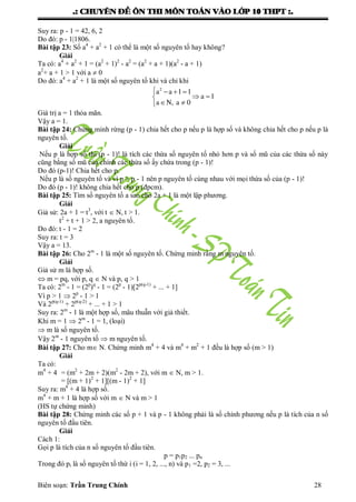 .: CHUYEÂN ÑEÀ OÂN THI MOÂN TOAÙN VAØO LÔÙP 10 THPT :.
Biên soạn: Trần Trung Chính 28
Suy ra: p - 1 = 42, 6, 2
Do đó: p - 1|1806.
Bài tập 23: Số a4
+ a2
+ 1 có thể là một số nguyên tố hay không?
Giải
Ta có: a4
+ a2
+ 1 = (a2
+ 1)2
- a2
= (a2
+ a + 1)(a2
- a + 1)
a2
+ a + 1 > 1 với a  0
Do đó: a4
+ a2
+ 1 là một số nguyên tố khi và chỉ khi
   
 
 
2
a a 1 1
a 1
a N, a 0
Giá trị a = 1 thỏa mãn.
Vậy a = 1.
Bài tập 24: Chứng minh rừng (p - 1) chia hết cho p nếu p là hợp số và không chia hết cho p nếu p là
nguyên tố.
Giải
Nếu p là hợp số thì (p - 1)! là tích các thừa số nguyên tố nhỏ hơn p và số mũ của các thừa số này
cũng bằng số mũ của chính các thừa số ấy chứa trong (p - 1)!
Do đó (p-1)! Chia hết cho p.
Nếu p là số nguyên tố và vì p > p - 1 nên p nguyên tố cùng nhau với mọi thừa số của (p - 1)!
Do đó (p - 1)! không chia hết cho p (đpcm).
Bài tập 25: Tìm số nguyên tố a sao cho 2a + 1 là một lập phƣơng.
Giải
Giả sử: 2a + 1 = t3
, với t  N, t > 1.
t2
+ t + 1 > 2, a nguyên tố.
Do đó: t - 1 = 2
Suy ra: t = 3
Vậy a = 13.
Bài tập 26: Cho 2m
- 1 là một số nguyên tố. Chứng minh rằng m nguyên tố.
Giải
Giả sử m là hợp số.
 m = pq, với p, q  N và p, q > 1
Ta có: 2m
- 1 = (2p
)q
- 1 = (2p
- 1)[2p(q-1)
+ ... + 1]
Vì p > 1  2p
- 1 > 1
Và 2p(q-1)
+ 2p(q-2)
+ ... + 1 > 1
Suy ra: 2m
- 1 là một hợp số, mâu thuẫn với giả thiết.
Khi m = 1  2m
- 1 = 1, (loại)
 m là số nguyên tố.
Vậy 2m
- 1 nguyên tố  m nguyên tố.
Bài tập 27: Cho m N. Chứng minh m4
+ 4 và m4
+ m2
+ 1 đều là hợp số (m > 1)
Giải
Ta có:
m4
+ 4 = (m2
+ 2m + 2)(m2
- 2m + 2), với m  N, m > 1.
= [(m + 1)2
+ 1][(m - 1)2
+ 1]
Suy ra: m4
+ 4 là hợp số.
m4
+ m + 1 là hợp số với m  N và m > 1
(HS tự chứng minh)
Bài tập 28: Chứng minh các số p + 1 và p - 1 không phải là số chính phƣơng nếu p là tích của n số
nguyên tố đầu tiên.
Giải
Cách 1:
Gọi p là tích của n số nguyên tố đầu tiên.
p = p1p2 ... pn
Trong đó pi là số nguyên tố thứ i (i = 1, 2, ..., n) và p1 =2, p2 = 3, ...
 