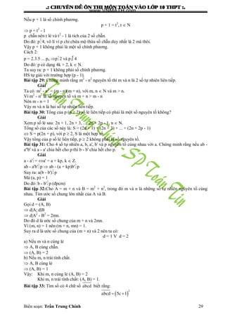 .: CHUYEÂN ÑEÀ OÂN THI MOÂN TOAÙN VAØO LÔÙP 10 THPT :.
Biên soạn: Trần Trung Chính 29
Nếu p + 1 là số chính phƣơng.
p + 1 = t2
, t  N
 p = t2
- 1
p chẵn nên t lẻ và t2
- 1 là tích của 2 số chẵn.
Do đó: p4, vô lí vì p chỉ chứa mộ thừa số chẵn duy nhất là 2 mà thôi.
Vậy p + 1 không phải là một số chính phƣơng.
Cách 2:
p = 2.3.5 ... pn p2 và p  4
Do đó: p có dạng 4k + 2, k  N.
Ta suy ra: p + 1 không phải số chính phƣơng.
HS tự giải với trƣờng hợp (p - 1).
Bài tập 29: Chứng minh rằng m2
- n2
nguyên tố thì m và n là 2 số tự nhiên liên tiếp.
Giải
Ta có: m2
- n2
= (m - n)(m + n), với m, n  N và m > n.
Vì m2
- n2
là số nguyên tố và m + n > m - n
Nên m - n = 1
Vậy m và n là hai số tự nhiên liên tiếp.
Bài tập 30: Tổng của p (p  2) số lẻ liên tiếp có phải là một số nguyên tố không?
Giải
Xem p số lẻ sau: 2n + 1, 2n + 3, ..., 2n + 2p - 1, n  N.
Tổng số của các số này là: S = (2n + 1) + (2n + 3) + ... + (2n + 2p - 1)
 S = p(2n + p), với p  2, S là một hợp số.
Vậy tổng của p số lẻ liên tiếp, p  2 không phải là số nguyên tố.
Bài tập 31: Cho 4 số tự nhiên a, b, a', b' và p nguyên tố cùng nhau với a. Chứng minh rằng nếu ab -
a''b' và a - a' chia hết cho p thì b - b' chia hết cho p.
Giải
a - a'= a' = a + kp, k  Z.
ab - a'b'p  ab - (a + kp)b'p
Suy ra: a(b - b')p
Mà (a, p) = 1
Do đó: b - b'p (đpcm)
Bài tập 32:Cho A = m + n và B = m2
+ n2
, trong đó m và n là những số tự nhiên nguyên tố cùng
nhau. Tìm ƣớc số chung lớn nhất của A và B.
Giải
Gọi d = (A, B)
 d|A; d|B
 d|A2
- B2
= 2mn.
Do đó d là ƣớc số chung của m + n và 2mn.
Vì (m, n) = 1 nên (m + n, mn) = 1.
Suy ra d là ƣớc số chung của (m + n) và 2 nên ta có:
d = 1 V d = 2
a) Nếu m và n cùng lẻ
 A, B cùng chẵn.
 (A, B) = 2
b) Nếu m, n trái tính chất.
 A, B cùng lẻ
 (A, B) = 1
Vậy: Khi m, n cùng lẻ (A, B) = 2
Khi m, n trái tính chất: (A, B) = 1.
Bài tập 33: Tìm số có 4 chữ số abcd biết rằng:
  
2
abcd 5c 1
www.VNMATH.com
 