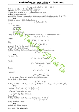 .: CHUYEÂN ÑEÀ OÂN THI MOÂN TOAÙN VAØO LÔÙP 10 THPT :.
Biên soạn: Trần Trung Chính 31
(k - h)ab, với k, hN và 1  h < k  b - 1
Điều này vô lí. Suy ra (b - 1) số dƣ đều khác nhau.
Mặt khác, các số dƣ đều nhỏ hơn hay bằng b - 1.
Vậy (b - 1) số dƣ chính là (b - 1) số tự nhiên đầu tiên, đpcm.
Bài tập 38: Định lý Fermat
Chứng minh rằng nếu p là một số nguyên tố không chia hết cho số a thì p chia hết số ap-1
-1.
Giải
Xét dãy số gồm (p - 1) bội số đầu tiên của a:
a, 2a, 3a, ..., (p - 1)a
Ta có:
a = bsp + r1
2a = bsp + r2
3a = bsp + r3
...................
(p - 1)a = bsp + rp-1
Trong đó, r1, r2, r3, ..., rp-1, theo một thứ tự nào đó, là (p - 1) số tự nhiên đầu tiên:
r1.r2.r3 ... rp-1 = (p - 1)!
Suy ra:
ap-1
.( p - 1)! = bsp + (p - 1)!
Hay
(ap-1
- 1).(p - 1)!p
p nguyên tố, (p - 1)! và p nguyên tố cùng nhau.
Vậy ap-1
- 1p (Định lí Fermat)
Bài tập 39: Cho p và q là hai số nguyên tố phân biệt. Chứng minh rằng:
 
  q 1 p 1
p q 1 pq
Giải
Ta có thể viết:
    
    q 1 p 1 q 1 p 1
p q 1 p 1 q
Ta có:

 q 1
p 1 q (Theo định lí Fermat)

p 1
q q
Suy ra:
 
  q 1 p 1
p q 1 q (1)
Tƣơng tự:
 
  
q 1 p 1
p q 1 p (2)
Vì p và q nguyên tố phân biệt nên cùng nguyên tố cùng nhau.
Do đó từ (1) và (2), ta suy ra:
 
  q 1 p 1
p q 1 pq
Bài tập 40: Chứng minh rằng x và y không chia hết cho một số nguyên tố p thì  
 p 1 p 1
x y p .
Giải
Ta có thể viết:       
    p 1 p 1 p 1 p 1
x y x 1 y 1

  p 1
p | x x 1 p (Định lí Fermat)

  p 1
p | y y 1 p (Định lí Fermat)
Suy ra đpcm.
Bài tập 41: Chứng minh rằng nếu p là số nguyên tố thì tích số
2.3.4 ... (p - 3)(p - 2)
là một bội số của p thêm 1.
Giải
Gọi a là một thừa số của tích
www.VNMATH.com
 