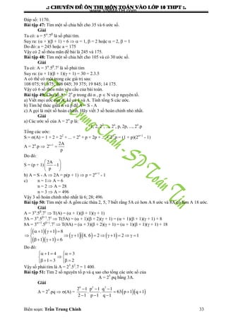 .: CHUYEÂN ÑEÀ OÂN THI MOÂN TOAÙN VAØO LÔÙP 10 THPT :.
Biên soạn: Trần Trung Chính 33
Đáp số: 1170.
Bài tập 47: Tìm một số chia hết cho 35 và 6 ƣớc số.
Giải
Ta có: a = 5
.7
là số phải tìm.
Suy ra: ( + )( + 1) = 6   = 1,  = 2 hoặc  = 2,  = 1
Do đó: a = 245 hoặc a = 175
Vậy có 2 số thỏa mãn đề bài là 245 và 175.
Bài tập 48: Tìm một số chia hết cho 105 và có 30 ƣớc số.
Giải
Ta có: A = 3
.5
.7
là số phải tìm
Suy ra: ( + 1)( + 1)( + 1) = 30 = 2.3.5
A có thể có một trong các giá trị sau:
108 075; 91 875; 108 045; 39 375; 19 845; 14 175.
Vậy có 6 số thỏa mãn yêu cầu của bài toán.
Bài tập 49: Cho số A = 2n
.p trong đó n , p  N và p nguyên tố.
a) Viết mọi ƣớc của A, kể cả 1 và A. Tính tổng S các ƣớc.
b) Tìm hệ thức giữa n và p để A = S - A
c) A gọi là một số hoàn chỉnh. Hãy viết 3 số hoàn chỉnh nhỏ nhất.
Giải
a) Các ƣớc số của A = 2n
.p là:
1, 2, 22
, ..., 2n
, p, 2p, ..., 2n
.p
Tổng các ƣớc:
S = (A) = 1 + 2 + 22
+ ... + 2n
+ p + 2p + ... + 2n
.p = (1 + p)(2n+1
- 1)
A = 2n
.p  
n 1 2A
2
p
Do đó:
S = (p + 1)
 
 
 
2A
1
p
b) A = S - A  2A = p(p + 1)  p = 2n+1
- 1
c) n = 1 A = 6
n = 2  A = 28
n = 3  A = 496
Vậy 3 số hoàn chỉnh nhỏ nhất là 6; 28; 496.
Bài tập 50: Tìm một số A gồm các thừa 2, 5, 7 biết rằng 5A có hơn A 8 ƣớc và 8A có hơn A 18 ƣớc.
Giải
A = 3
.5
.7
 T(A) = ( + 1)( + 1)( + 1)
5A = 3
.5+1
.7
 T(5A) = ( + 1)( + 2)( + 1) = ( + 1)( + 1)( + 1) + 8
8A = 3+3
.5+1
.7
 T(8A) = ( + 3)( + 2)( + 1) = ( + 1)( + 1)( + 1) + 18
  
  
     
     
           
   
1 1 8
1 8, 6 2 1 2 1
1 1 6
Do đó:
     
 
    
1 4 3
1 3 2
Vậy số phải tìm là A = 23
.52
.7 = 1 400.
Bài tập 51: Tìm 2 số nguyên tố p và q sao cho tổng các ƣớc số của
A = 25
.pq bằng 3A.
Giải
A = 25
.pq  (A) =     
  
  
6 2 2
2 1 p 1 q 1
. . 63 p 1 q 1
2 1 p 1 q 1
www.VNMATH.com
 