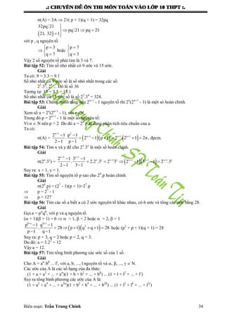 .: CHUYEÂN ÑEÀ OÂN THI MOÂN TOAÙN VAØO LÔÙP 10 THPT :.
Biên soạn: Trần Trung Chính 34
(A) = 3A  21( p + 1)(q + 1) = 32pq
 

  
 


32pq 21
pq 21 pq 21
21, 32 1
với p , q nguyên tố
 
 

p 3
q 7
hoặc
 


p 7
q 3
Vậy 2 số nguyên tố phải tìm là 3 và 7.
Bài tập 52: Tìm số nhỏ nhất có 9 ƣớc và 15 ƣớc.
Giải
Ta có: 9 = 3.3 = 9.1
Số nhỏ nhất có 9 ƣớc số là số nhỏ nhất trong các số:
22
.32
, 28
... Đó là số 36
Tƣơng tự: 15 = 3.5 = 15.1
Số nhỏ nhất có 15 ƣớc số là số 22
.34
= 324.
Bài tập 53: Chứng minh rằng nếu 2n+1
- 1 nguyên tố thì 2n
(2n+1
- 1) là một só hoàn chỉnh.
Giải
Xem số a = 2n
(2n+1
- 1), với nN.
Trong đó p = 2n+1
- 1 là một số nguyên tố:
Vì n  N nên p > 2. Do đó a = 2n
.p là dạng phân tích tiêu chuẩn của a.
Ta có:
(A) =     

   
     
 
n 1 2
n 1 n 1 n 12 1 p 1
. 2 1 p 1 2 2 1 2n
2 1 p 1
, đpcm.
Bài tập 54: Tìm x và y để cho 2x
.3y
là một số hoàn chỉnh.
Giải
(2x
.3y
) =   
 
    
     
 
x 1 y 1
x y x 1 y x 1 y 1 x 1 y2 1 3 1
. 2.2 .3 2 3 2 1 3 1 2 .3
2 1 3 1
Suy ra: x = 1, y = 1.
Bài tập 55: Tìm số nguyên tố p sao cho 26
.p hoàn chỉnh.
Giải
(26
.p) = (27
- 1)(p + 1)=27
.p
 p = 27
- 1
 p = 127
Bài tập 56: Tìm các số a biết a có 2 ƣớc nguyên tố khác nhau, có 6 ƣớc và tổng các ƣớc bằng 28.
Giải
Gọi a = p
q
, với p và q nguyên tố
( + 1)( + 1) = 6   = 1,  = 2 hoặc  = 2,  = 1
  
 
 
     
 
1 1
2p 1 q 1
. 28 p 1 q q 1 28
p 1 q 1
hoặc (p2
+ p + 1)(q + 1) = 28
Suy ra: p = 3, q = 2 hoặc p = 2, q = 3.
Do đó: a = 3.22
= 12
Vậy a = 12.
Bài tập 57: Tìm tổng bình phƣơng các ƣớc số của 1 số.
Giải
Cho A = a
.b
... l
, với a, b, ..., l nguyên tố và , , ...,   N.
Các ƣớc của A là các số hạng của đa thức:
(1 + a + a2
+ ... + a
)(1 + b + b2
+ ... + b
) ... (1 + l + l2
+ ... + l
)
Suy ra tổng bình phƣơng các ƣớc của A là:
(1 + a2
+ a4
+ ... + a2
)(1 + b2
+ b4
+ ... + b2
) ... (1 + l2
+ l4
+ ... + l2
)
 