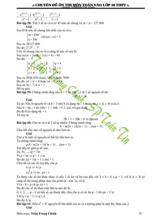 .: CHUYEÂN ÑEÀ OÂN THI MOÂN TOAÙN VAØO LÔÙP 10 THPT :.
Biên soạn: Trần Trung Chính 35
=
       
  
  
  
2 1 2 1 2 1
a 1 b 1 1
. ...
a 1 b 1 1
l
l
Bài tập 58: Tìm 2 số m và n có 45 ƣớc số chung và m + n = 127 008
Giải
Gọi D là ƣớc số chung lớn nhất của m và n.
 


m Dm'
n Dn'
với (m ', n') = 1
Suy ra: D|127 008
Do đó: 2
.3
... 7
Ƣớc số chung của m và n cũng là ƣớc số của D.
Suy ra ( + 1).( + 1).( + 1) = 45
Do đó:
       
  
       
         
2 2 4
2 v 4 v 2
4 2 2
Suy ra: D|86 436 (loại), 15876 hoặc 7056
Do đó: m' + n' = 8 hoặc m' + n' = 18
Suy ra: m = ? và n = ?
HS tự giải.
Bài tập 59: Chứng minh rằng nếu b > 3 và 10b + 1 là 2 số nguyên tố thì
5b + 1 6
Giải
Ta có: Nếu b nguyên tố và b > 3 nên b có dạng 6k - 1, hoặc 6k + 1, k  N và k1.
Nếu b = 6k - 1 thì 10b + 1 = 60k - 93, trái với giả thiết.
Do đó b có dạng 6k + 1.
Ta suy ra:
5b + 1 = 30k + 66 (đpcm)
Bài tập 60: Cho m và n là 2 số tự nhiên. Chứng minh rằng:
A = n(2n + 1)(3n + 1) ... (mn + 1)
Chia hết cho mọi số nguyên tố nhỏ hơn m.
Giải
Cho p là một số nguyên tố bất kỳ nhỏ hơn m.
Ta chứng minh rằng:
p|A - n(2n + 1)(3n + 1) ... (mn + 1)
Xét dãy số gồm p số sau:
2n, 3n, ..., (p + 1)n
Vì p < m  p + 1  m
Do đó: (p + 1)n + 1  mn + 1
Chia tất cả các số của dãy cho p:
np  Ap
n  p  (n , p) = 1
Ta đƣợc các số dƣ khác nhau vì nếu 2 số kn và hn của dãy với 2  h < k  p + 1, với h, k  N có
cùng số dƣ trong phép chia cho p thì (k - h)n p, vô lí.
Vì k - h < p và (p, n) = 1
Do đó các số dƣ theo một thứ tự nào đó là;
0, 1, 2, ..., p - 1 và nếu số qn thuộc dãy chia cho p có số dƣ p - 1 thì qn + 1p
Với q  p + 1  q  n
Do đó Ap.
Bài tập 61: Nếu am
+ bn
nguyên tố lớn nhất của m và n không phải là một lũy thừa của 2.
Giải
www.VNMATH.com
 