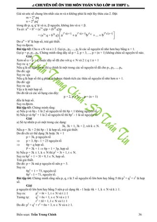 .: CHUYEÂN ÑEÀ OÂN THI MOÂN TOAÙN VAØO LÔÙP 10 THPT :.
Biên soạn: Trần Trung Chính 36
Giả sử ƣớc số chung lớn nhất của m và n không phải là một lũy thừa của 2. Đặt:
m = 2
.pq
n = 2
.pq'
trong đó p, q, q' lẻ và ,  nguyên, không âm và  < .
Ta có: am
+ bn
= (a2
.q)p + (b2
.q')p
= (a2
.q + b2
.q')
     2 q p 1 2 q p 2 2 q' p 12 q'
a a b ... b
       
  
Do am
+ bn
là hợp số, trái gải thiết.
Suy ra đpcm.
Bài tập 62: Cho n N và n  2. Gọi p1, p2, ..., pn là các số nguyên tố nhỏ hơn hay bằng n + 1.
Gọi p = p1.p2...pn. Chứng minh rằng dãy số p + 2, p + 3, ..., p + (n + 1) không chứa số nguyên tố nào.
Giải
Xem số a = p + q thuộc dãy số đã cho với q  N và 2  q  n + 1
Suy ra: q < p
Nếu q là số nguyên tố thì q chính là một trong các số nguyên tố đã cho p1, p2, ..., pn.
Do đó: q|p
Suy ra: q|a
Nếu q là hợp số thì q phân tích đƣợc thành tích các thừa số nguyên tố nhỏ hơn n + 1.
Do đó: q|p
Suy ra: q|a
Vậy a là một hợp số.
Do đó tất cả các số hạng của dãy:
p + 2, p + 3, ..., p + (n + 1)
đều là hợp số.
Suy ra đpcm.
Bài tập 63: Chứng minh rằng:
a) Nếu p và 8p - 1 là 2 số nguyên tố thì 8p + 1 không nguyên tố.
b) Nếu p và 8p2
+ 1 là 2 số nguyên tố thì 8p2
- 1 là số nguyên tố.
Giải
a) Sô tự nhiên p có một trong các dạng:
3k, 3k + 1, 3k + 2, với k  N.
Nếu p = 3k + 2 thì 8p - 1 là hợp số, trái giả thiết:
Do đó chỉ có thể dạng 3k hoặc 3k + 1
p = 3k, p nguyên tố
 p = 3, 8p - 1 = 23 nguyên tố
 8p + q hợp số.
P = 3k + 1  8p + 1 = 3p, hợp số
b) Nếu p = 3k  1, k  N thì p2
= 3t + 1, t  N.
Suy ra 8p2
+ 1 = 3l + 9, l  N, hợp số.
Trái giả thiết.
Do đó: p = 3k mà p nguyên tố nên p = 3.
Suy ra:
8p2
+ 1 = 73, nguyên tố
8p2
- 1 = 71, nguyên tố.
Bài tập 64: Chứng minh rằng nếu p, q, r là 3 số nguyên tố lớn hơn hay bằng 5 thì p2
+ q2
+ r2
là hợp
số.
Giải
p nguyên tố lớn hơn hay bằng 5 nên p có dạng 6k - 1 hoặc 6k + 1, k  N và k  1.
Suy ra: p2
= 6t + 1, t  N và t  1
Tƣơng tự: q2
= 6s + 1, s  N và s  1
r2
= 6l + 1, l  N và l  1
Do đó: p2
+ q2
+ r2
= 6n + 3, n  N và n  1.
 