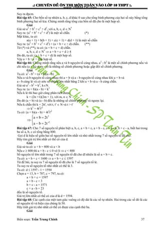 .: CHUYEÂN ÑEÀ OÂN THI MOÂN TOAÙN VAØO LÔÙP 10 THPT :.
Biên soạn: Trần Trung Chính 37
Suy ra đpcm.
Bài tập 65: Cho bốn số tự nhiên a, b, c, d khác 0 sao cho tổng bình phƣơng của hai số này bằng tổng
bình phƣơng hai số kia. Chứng minh rằng tổng của bốn số đã cho là một hợp số.
Giải
Giả sử a2
+ b2
= c2
+ d2
, với a, b, c, d  N*
Suy ra: (a2
+ b2
+ c2
+ d2
) là một số chẵn. (*)
Mặt khác, ta có:
a(a + 1) + b(b + 1) + c(c + 1) + d(d + 1) là một số chẵn
Suy ra: (a2
+ b2
+ c2
+ d2
) + (a + b + c + d) chẵn. (**)
Từ (*) và (**), ta có: (a + b + c + d) chẵn.
a, b, c, d  N*
 a + b + c + d  4
Do đó, ta có; (a + b + c + d) là một hợp số.
Vậy a + b + c + d là hợp số.
Bài tập 66: Chứng mình rằng nếu a và b nguyên tố cùng nhau, a2
- b2
là một số chính phƣơng nếu và
chỉ nếu (a + b) và (a - b) là những số chính phƣơng hoặc gấp đôi số chính phƣơng.
Giải
Ta có: a2
- b2
= (a + b)(a - b)
Nếu a và b nguyên tố cùng nhau thì a + b và a - b nguyên tố cùng nhau khi a + b và
a - b cùng lẻ và có ƣớc số chung lớn nhất bằng 2 khi a + b và a - b cùng chẵn.
Giả sử a2
- b2
= k2
, kN.
Suy ra: (a + b)(a - b) = k2
Nếu k lẻ thì bao giờ cũng phân tích đƣợc.
k = (2n +1)(2m + 1), với m, n  N
Do đó (a + b) và (a - b) đều là những số chính phƣơng và ngƣợc lại.
Nếu k chẵn thì k = 2tt', với t, t'  N và t > t'
 k2
= 4t2
t'2
Ta có: (a + b)(a - b) = 4t2
t'2
2
2
a b 2t
a b 2t'
  
 
 
Bài tập 67: Cho 7 số nguyên tố phân biệt a, b, c, a + b + c, a + b - c, c + a - b, b + c - a, biết hai trong
ba số a, b, c có tổng bằng 800.
Gọi d là hiệu số giữa hai số nguyên tố lớn nhất và nhỏ nhất trong 7 số nguyên tố đã cho.
Hãy tìm giá trị lớn nhất có thể có của d.
Giải
Giả sử ta có: a + b = 800 và a < b
Nếu c  800 thì a + b - c  0 vô lí  c < 800
Số nguyên tố lớn nhất trong 7 số nguyên tố đã cho dĩ nhiên là số a + b + c.
Ta có: a + b + c < 1600  a + b + c  1597
Từ đề bài, ta suy ra 7 số nguyên tố đã cho là 7 số nguyên tố lẻ.
Ta suy ra số nguyên tố nhỏ nhất có thể là 3.
Ta có: d  1597 - 1 = 1594
Chọn a = 13, b = 787, c = 797, ta có:
a + b + c = 1597
a + b - c = 3
b + c - a = 1571
c + a - b = 23
đều là số nguyên tố.
Giá trị lớn nhất có thể có của d là d = 1594.
Bài tập 68: Các cạnh của một tam giác vuông có độ dài là các số tự nhiên. Hai trong các số đó là các
số nguyên tố và hiệu của chúng là 50.
Hãy tính giá trị nhỏ nhất có thể có đƣợc của cạnh thứ ba.
Giải
www.VNMATH.com
 