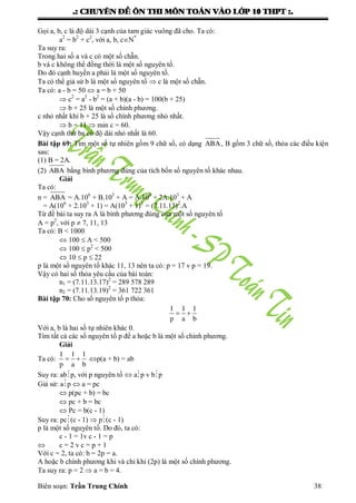 .: CHUYEÂN ÑEÀ OÂN THI MOÂN TOAÙN VAØO LÔÙP 10 THPT :.
Biên soạn: Trần Trung Chính 38
Gọi a, b, c là độ dài 3 cạnh của tam giác vuông đã cho. Ta có:
a2
= b2
+ c2
, với a, b, cN*
Ta suy ra:
Trong hai số a và c có một số chẵn.
b và c không thể đồng thời là một số nguyên tố.
Do đó cạnh huyền a phải là một số nguyên tố.
Ta có thể giả sử b là một số nguyên tố  c là một số chẵn.
Ta có: a - b = 50  a = b + 50
 c2
= a2
- b2
= (a + b)(a - b) = 100(b + 25)
 b + 25 là một số chính phƣơng.
c nhỏ nhất khi b + 25 là số chính phƣơng nhỏ nhất.
 b = 11  min c = 60.
Vậy cạnh thứ ba có độ dài nhỏ nhất là 60.
Bài tập 69: Tìm một số tự nhiên gồm 9 chữ số, có dạng ABA, B gồm 3 chữ số, thỏa các điều kiện
sau:
(1) B = 2A.
(2) ABA bằng bình phƣơng đúng của tích bốn số nguyên tố khác nhau.
Giải
Ta có:
n = ABA = A.106
+ B.103
+ A = A.106
+ 2A.103
+ A
= A(106
+ 2.103
+ 1) = A(103
+ 1)2
= (7.11.13)2
.A
Từ đề bài ta suy ra A là bình phƣơng đúng của một số nguyên tố
A = p2
, với p  7, 11, 13
Ta có: B < 1000
 100  A < 500
 100  p2
< 500
 10  p  22
p là một số nguyên tố khác 11, 13 nên ta có: p = 17 v p = 19.
Vậy có hai số thỏa yêu cầu của bài toán:
n1 = (7.11.13.17)2
= 289 578 289
n2 = (7.11.13.19)2
= 361 722 361
Bài tập 70: Cho số nguyên tố p thỏa:
 
1 1 1
p a b
Với a, b là hai số tự nhiên khác 0.
Tìm tất cả các số nguyên tố p để a hoặc b là một số chính phƣơng.
Giải
Ta có:  
1 1 1
p a b
p(a + b) = ab
Suy ra: abp, với p nguyên tố  ap v bp
Giả sử: ap  a = pc
 p(pc + b) = bc
 pc + b = bc
 Pc = b(c - 1)
Suy ra: pc(c - 1)  p(c - 1)
p là một số nguyên tố. Do đó, ta có:
c - 1 = 1v c - 1 = p
 c = 2 v c = p + 1
Với c = 2, ta có: b = 2p = a.
A hoặc b chính phƣơng khi và chỉ khi (2p) là một số chính phƣơng.
Ta suy ra: p = 2  a = b = 4.
 