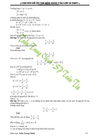 .: CHUYEÂN ÑEÀ OÂN THI MOÂN TOAÙN VAØO LÔÙP 10 THPT :.
Biên soạn: Trần Trung Chính 39
Trƣờng hợp c = p + 1, ta có:
 
  

 
b p 1
a p p 1
a không phải là một số chính phƣơng.
b chính phƣơng: b = k2
, k  N*
. Ta có:
p = k2
- 1 = (k + 1)(k - 1)
k  N*
 k + 1, k - 1 N và k + 1 > k - 1.
Do đó, ta có:
  
 
 
k 1 p
p 3,
k 1 1
(thỏa mãn)
Vậy số nguyên tố phải tìm là p = 2 v p = 3.
Bài tập 71: Tìm các số nguyên tố p sao cho:
 2 2
1 1 1
p a b
Với a, b là các số tự nhiên khác 0.
Giải
Xem phƣơng trình:
 2 2
1 1 1
p a b
Với a, b  N*
và p nguyên tố.
     2 2 2 2
2 2
1 1 1
a b p a b
p a b
Suy ra: a2
b2
p, p nguyên tố.
 abp  ap v bp (*)
 a2
b2
p2
 a2
+ b2
p (**)
Từ (*) và (**), suy ra: ap  bp
Suy ra:
  
  
     
2 2
2 2
2 2
2 2
2 2 2
1 1
p a
p a
1 1
p b
p b
2 1 1 1
p 2
pp a b
p là một số nguyên tố. Do đó p = 2.
Vậy p = 2.
Bài tập 72: Cho a, b, ..., n là những số tự nhiên đôi một khác nhau và các ƣớc số nguyên tố của
chúng không lớn hơn 3.
Chứng minh rằng:
   
1 1 1
... 3
a b n
Giải
Theo đề bài, các số hạng:
1 1 1
, ,...,
a b n
đều có dạng k m
1
2 3
, với k, m  N.
Giả sử: t = max(k, m)
 các số hạng của tổng S chứa trong khai triển của tích:
www.VNMATH.com
 