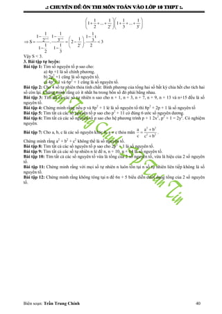 .: CHUYEÂN ÑEÀ OÂN THI MOÂN TOAÙN VAØO LÔÙP 10 THPT :.
Biên soạn: Trần Trung Chính 40
  
       
  
t t
1 1 1 1
1 ... 1 ...
2 32 3

  
     
  
t 1t 1
t
11 1
11 1 t
13 32S . 2 . 3
1 1 22
1 1
2 3
Vậy S < 3.
3. Bài tập tự luyện:
Bài tập 1: Tìm số nguyên tố p sao cho:
a) 4p +1 là số chính phƣơng.
b) 2p2
+1 cũng là số nguyên tố.
c) 4p2
+ 1 và 6p2
+ 1 cũng là số nguyên tố.
Bài tập 2: Cho 4 số tự nhiên thỏa tính chất: Bình phƣơng của tổng hai số bất kỳ chia hết cho tích hai
số còn lại. Chứng minh rằng có ít nhất ba trong bốn số đó phải bằng nhau.
Bài tập 3: Tìm tất cả các số tự nhiên n sao cho n + 1, n + 3, n + 7, n + 9, n + 13 và n+15 đều là số
nguyên tố.
Bài tập 4: Chứng minh rằng nếu p và 8p2
+ 1 lẻ là số nguyên tố thì 8p2
+ 2p + 1 là số nguyên tố
Bài tập 5: Tìm tất cả các số nguyên tố p sao cho p2
+ 11 có đúng 6 ƣớc số nguyên dƣơng.
Bài tập 6: Tìm tất cả các số nguyên tố p sao cho hệ phƣơng trình p + 1 2x2
, p2
+ 1 = 2y2
. Có nghiệm
nguyên.
Bài tập 7: Cho a, b, c là các số nguyên khác 0, a  c thỏa mãn



2 2
2 2
a a b
c c b
.
Chứng minh rằng a2
+ b2
+ c2
không thể là số nguyên tố.
Bài tập 8: Tìm tất cả các số nguyên tố p sao cho 2p2
+ 1 là số nguyên tố.
Bài tập 9: Tìm tất cả các số tự nhiên n lẻ để n, n + 10, n + 14 là số nguyên tố.
Bài tập 10: Tìm tất cả các số nguyên tố vừa là tổng của 2 số nguyên tố, vừa là hiệu của 2 số nguyên
tố.
Bài tập 11: Chứng minh rằng với mọi số tự nhiên n luôn tồn tại n số tự nhiên liên tiếp không là số
nguyên tố.
Bài tập 12: Chứng minh rằng không tông tại n để 6n + 5 biểu diễn dƣới dạng tổng của 2 số nguyên
tố.
 