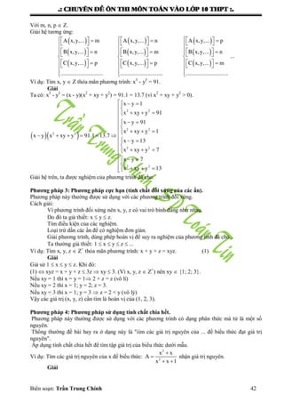.: CHUYEÂN ÑEÀ OÂN THI MOÂN TOAÙN VAØO LÔÙP 10 THPT :.
Biên soạn: Trần Trung Chính 42
Với m, n, p  Z.
Giải hệ tƣơng ứng:
 
 
 
 
 
 
               
          
         
  
A x,y,... m A x,y,... n A x,y,... p
B x,y,... n B x,y,... m B x,y,.
C x,y,... p C x,y,... p
............................ ............................
 
 


   
   

.. n
...
C x,y,... m
............................
Ví dụ: Tìm x, y  Z thỏa mãn phƣơng trình: x3
- y3
= 91.
Giải
Ta có: x3
- y3
= (x - y)(x2
+ xy + y2
) = 91.1 = 13.7 (vì x2
+ xy + y2
> 0).
  
  

  
  
   
      
  
   
  

  
2 2
2 2
2 2
2 2
2 2
x y 1
x xy y 91
x y 91
x xy y 1
x y x xy y 91.1 13.7
x y 13
x xy y 7
x y 7
x xy y 13
Giải hệ trên, ta đƣợc nghiệm của phƣơng trình đã cho.
Phương pháp 3: Phương pháp cực hạn (tính chất đối xứng của các ẩn).
Phƣơng pháp này thƣờng đƣợc sử dụng với các phƣơng trình đối xứng.
Cách giải:
Vì phƣơng trình đối xứng nên x, y, z có vai trò bình đẳng nhƣ nhau.
Do đó ta giả thiết: x  y  z.
Tìm điều kiện của các nghiệm.
Loại trừ dần các ẩn để có nghiệm đơn giản.
Giải phƣơng trình, dùng phép hoán vị để suy ra nghiệm của phƣơng tình đã cho .
Ta thƣờng giả thiết: 1  x  y  z  ...
Ví dụ: Tìm x, y, z  Z+
thỏa mãn phƣơng trình: x + y + z = xyz. (1)
Giải
Giả sử 1  x  y  z. Khi đó:
(1)  xyz = x + y + z  3z  xy  3. (Vì x, y, z  Z+
) nên xy  {1; 2; 3}.
Nếu xy = 1 thì x = y = 1 2 + z = z (vô lí)
Nếu xy = 2 thì x = 1; y = 2; z = 3.
Nếu xy = 3 thì x = 1; y = 3  z = 2 < y (vô lý)
Vậy các giá trị (x, y, z) cần tìm là hoán vị của (1, 2, 3).
Phương pháp 4: Phương pháp sử dụng tính chất chia hết.
Phƣơng pháp này thƣờng đƣợc sử dụng với các phƣơng trình có dạng phân thức mà tử là một số
nguyên.
Thông thƣờng đề bài hay ra ở dạng này là "iìm các giá trị nguyên của ... để biểu thức đạt giá trị
nguyên".
Áp dụng tính chất chia hết để tìm tập giá trị của biểu thức dƣới mẫu.
Ví dụ: Tìm các giá trị nguyên của x để biểu thức:


 
2
2
x x
A
x x 1
nhận giá trị nguyên.
Giải
 