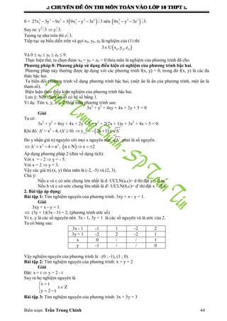 .: CHUYEÂN ÑEÀ OÂN THI MOÂN TOAÙN VAØO LÔÙP 10 THPT :.
Biên soạn: Trần Trung Chính 44
0 =      3 3 3 3 3 3
1 1
27x 3y 9z 3 9x y 3z 3 nên   3 3 3
1
9x y 3z 3.
Suy ra: y3
3  y3.
Tƣơng tự nhƣ trên thì z3.
Tiếp tục sự biểu diễn trên và gọi x0, y0, z0 là nghiệm của (1) thì
  0 0 0
3 U x ,y ,z
Và 0  x0  y0  z0  9.
Thực hiện thử, ta chọn đƣợc x0 = y0 = z0 = 0 thỏa mãn là nghiệm của phƣơng trình đã cho.
Phương pháp 8: Phương pháp sử dụng điều kiện có nghiệm của phương trình bậc hai.
Phƣơng pháp này thƣờng đƣợc áp dụng với các phƣơng trình f(x, y) = 0, trong đó f(x, y) là các đa
thức bậc hai.
Ta biến đổi phƣơng trình về dạng phƣơng trình bậc hai, (một ẩn là ẩn của phƣơng trình, một ẩn là
tham số).
Biện luận theo điều kiện nghiệm của phƣơng trình bậc hai.
Lƣu ý: Nên chọn ẩn số có hệ số bằng 1.
Ví dụ: Tìm x, y, z  Z thỏa mãn phƣơng trình sau:
3x2
+ y2
+ 4xy + 4x + 2y + 5 = 0
Giải
Ta có:
3x2
+ y2
+ 4xy + 4x + 2y + 5 = y2
+ 2(2x + 1)y + 3x2
+ 4x + 5 = 0.
Khi đó: ' = x2
- 4, ('  0)       1,2
y 2x 1 '
Do y nhận giá trị nguyên với mọi x nguyên nên ' phải là số nguyên.
         2 2
' x 4 n , n N x 2
Áp dụng phƣơng pháp 2 (đƣa về dạng tích).
Với x = - 2  y = - 5.
Với x = 2  y = 3.
Vậy các giá trị (x, y) thỏa mãn là (-2, -5) và (2, 3).
Chú ý:
Nếu a và c có ƣớc chung lớn nhất là d: ƢCLN(a,c)= d thì đặt y = d.m.
Nếu b và c có ƣớc chung lớn nhất là d': ƢCLN(b,c)= d' thì đặt x = d'.t.
2. Bài tập áp dụng:
Bài tập 1: Tìm nghiệm nguyên của phƣơng trình: 3xy + x - y = 1.
Giải
3xy + x - y = 1.
 (3y + 1)(3x - 1) = 2, (phƣơng trình ƣớc số)
Vì x, y là các số nguyên nên 3x - 1, 3y + 1 là các số nguyên và là ƣớc của 2.
Ta có bảng sau:
3x - 1 -1 1 -2 2
3y + 1 -2 2 -2 1
x 0 / / 1
y -1 / / 0
Vậy nghiệm nguyên của phƣơng trình là : (0 ; -1), (1 ; 0).
Bài tập 2: Tìm nghiệm nguyên của phƣơng trình: x + y = 2
Giải
Đặt: x = t  y = 2 - t
Suy ra họ nghiệm nguyên là
Zt
t2y
tx






Bài tập 3: Tìm nghiệm nguyên của phƣơng trình: 3x + 5y = 3
 