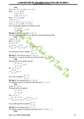 .: CHUYEÂN ÑEÀ OÂN THI MOÂN TOAÙN VAØO LÔÙP 10 THPT :.
Biên soạn: Trần Trung Chính 45
Giải
Ta có: 3x + 5y = 3  (3x + y) + 2y = 3
Đặt: t1 = x + y, (tZ)
 3t1 + 2y = 3
 2(t1 + y) + t1 = 3
Đặt: t2 = t1+ y, (t2Z)
 2t2 + t1 = 3
 t1 = 3 - 2t2  y = t2 - t1 = 3t2 - 3
và x = t1 - y = t2 - 2(3t2 - 3) = 6- 5t2
Suy ra họ nghiệm nguyên cảu phƣơng trình là
Zt
3t3y
t56x
2
2
2






Bài tập 4: Cho phƣơng trình: x - 3y = 4
Tìm giá trị x nguyên dƣơng và y nguyên âm thoả mãn phƣơng trình.
Giải
Ta có: x - 3y = 5
Đặt: y = t, (tZ)
 x = 4 - 3t
để












1t0t
3
4
0t34
0t
0y
0x
Suy ra phƣơng trình có nghiệm:





1y
1x
Bài tập 5: Cho phƣơng trình: 2x + 3y = 4
Tìm giá trị x, y nguyên của phƣơng trình thoả mãn 0 < x + y < 2.
Giải
Phƣơng trình có họ nghiệm nguyên






Zt
t24y
4t3x
Để 0 < x + y < 2







1t
2t
0t
Suy ra hệ có nghiệm:





2y
1x
Bài tập 6: Cho phƣơng trình: 2x + 3y = 4
Tìm nghiệm nguyên của phƣơng trình thoả mãn 5 > x > y -3.
Giải
Ta có: 2x + 3y = 4
Phƣơng trình có họ nghiệm





t24y
4t3x
để 5 > x > y - 3













2t
1t
3t
3t244t3
54t3x
Suy ra phƣơng trình có nghiệm





0y
2x
Bài tập 7: Cho phƣơng trình: x - y = 3
Tìm nghiệm nguyên của phƣơng trình thoả mãn x< 2 và y > - 3.
Giải
www.VNMATH.com
 