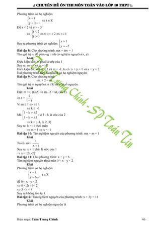 .: CHUYEÂN ÑEÀ OÂN THI MOÂN TOAÙN VAØO LÔÙP 10 THPT :.
Biên soạn: Trần Trung Chính 46
Phƣơng trình có họ nghiệm






Zt
t3y
tx
Để x < 2 và y > - 3
 1t2t0
0t
2t






Suy ra phƣơng trình có nghiệm





2y
1x
Bài tập 8: Cho phƣơng trình: mx + my = 1
Tìm giá trị m để phƣơng trình có nghiệm nguyên (x, y).
Giải
Điều kiện cần: m phải là ƣớc của 1
Suy ra: m =1 và m = -1
Điều kiện đủ: với m = 1 và m = -1, ta có: x + y = 1 và x + y = 2.
Hai phƣơng trình này luôn luôn có họ nghiệm nguyên.
Bài tập 9: Cho phƣơng trình
mx + 2 = m
Tìm giá trị m nguyên (m 1) để x là số nguyên.
Giải
Đặt: m = t, (tZ)  m - 2 = kt, (kZ)
 t =
k1
2

Vì m  1  t  1
 k  -1
Mà 




1k1
2k1
(vì 1 - k là ƣớc của 2
 k = {-1, 0, 2, 3}
Suy ra: k = -1 thoả mãn
 m = 1  x = -1
Bài tập 10: Tìm nghiệm nguyên của phƣơng trình: mx + m = 1
Giải
Ta có: m =
1x
1

Suy ra: x + 1 phải là ƣớc của 1
 x = {0, -2}
Bài tập 11: Cho phƣơng trình: x + y = 6
Tìm nghiệm nguyên thoả mãn 0 < x - y < 2
Giải
Phƣơng trình có họ nghiệm
Zt
t6y
tx






để 0 < x - y < 2
 0 < 2t - 6< 2
 3 < t < 4
Suy ra không tồn tại t.
Bài tập12: Tìm nghiệm nguyên của phƣơng trình: x + 3y = 11
Giải
Phƣơng trình có họ nghiệm nguyên là
 