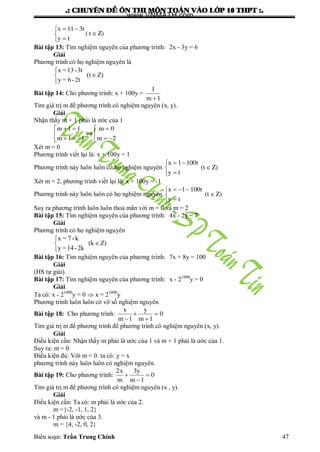 .: CHUYEÂN ÑEÀ OÂN THI MOÂN TOAÙN VAØO LÔÙP 10 THPT :.
Biên soạn: Trần Trung Chính 47
Z)t(
ty
t311x






Bài tập 13: Tìm nghiệm nguyên của phƣơng trình: 2x - 3y = 6
Giải
Phƣơng trình có họ nghiệm nguyên là
x =13-3t
(t Z)
y = 6-2t



Bài tập 14: Cho phƣơng trình: x + 100y =
1m
1

Tìm giá trị m để phƣơng trình có nghiệm nguyên (x, y).
Giải
Nhận thấy m + 1 phải là ƣớc của 1










2m
0m
11m
11m
Xét m = 0
Phƣơng trình viết lại là: x + 100y = 1
Phƣơng trình này luôn luôn có họ nghiệm nguyên Z)(t
ty
t1001x






Xét m = 2, phƣơng trình viết lại là: x + 100y = -1
Phƣơng trình này luôn luôn có họ nghiệm nguyên Z)(t
ty
t1001x






Suy ra phƣơng trình luôn luôn thoả mãn với m = 0 và m = 2
Bài tập 15: Tìm nghiệm nguyên của phƣơng trình: 4x - 2y = 7
Giải
Phƣơng trình có họ nghiệm nguyên
x = 7-k
(k Z)
y =14-2k



Bài tập 16: Tìm nghiệm nguyên của phƣơng trình: 7x + 8y = 100
Giải
(HS tự giải).
Bài tập 17: Tìm nghiệm nguyên của phƣơng trình: x - 21000
y = 0
Giải
Ta có: x - 21000
y = 0  x = 21000
y
Phƣơng trình luôn luôn có vô số nghiệm nguyên
Bài tập 18: Cho phƣơng trình: 0
1m
y
1m
x




Tìm giá trị m để phƣơng trình để phƣơng trình có nghiệm nguyên (x, y).
Giải
Điều kiện cần: Nhận thấy m phải là ƣớc của 1 và m + 1 phải là ƣớc của 1.
Suy ra: m = 0
Điều kiện đủ: Với m = 0. ta có: y = x
phƣơng trình này luôn luôn có nghiệm nguyên.
Bài tập 19: Cho phƣơng trình: 0
1m
y3
m
x2



Tìm giá trị m để phƣơng trình có nghiệm nguyên (x , y).
Giải
Điều kiện cần: Ta có: m phải là ƣớc của 2.
m ={-2, -1, 1, 2}
và m - 1 phải là ƣớc của 3.
m = {4, -2, 0, 2}
www.VNMATH.com
 