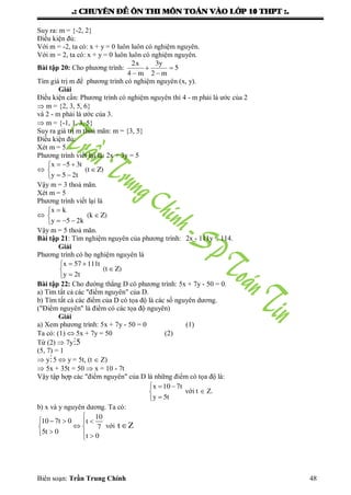 .: CHUYEÂN ÑEÀ OÂN THI MOÂN TOAÙN VAØO LÔÙP 10 THPT :.
Biên soạn: Trần Trung Chính 48
Suy ra: m = {-2, 2}
Điều kiện đủ:
Với m = -2, ta có: x + y = 0 luôn luôn có nghiệm nguyên.
Với m = 2, ta có: x + y = 0 luôn luôn có nghiệm nguyên.
Bài tập 20: Cho phƣơng trình: 5
m2
y3
m4
x2




Tìm giá trị m để phƣơng trình có nghiệm nguyên (x, y).
Giải
Điều kiện cần: Phƣơng trình có nghiệm nguyên thì 4 - m phải là ƣớc của 2
 m = {2, 3, 5, 6}
và 2 - m phải là ƣớc của 3.
 m = {-1, 1, 3, 5}
Suy ra giá trị m thoả mãn: m = {3, 5}
Điều kiện đủ:
Xét m = 5.
Phƣơng trình viết lại là: 2x + 3y = 5
 Z)(t
t25y
t35x






Vậy m = 3 thoả mãn.
Xét m = 5
Phƣơng trình viết lại là
 Z)(k
k25y
kx






Vậy m = 5 thoả mãn.
Bài tập 21: Tìm nghiệm nguyên của phƣơng trình: 2x - 111y = 114.
Giải
Phƣơng trình có họ nghiệm nguyên là
Z)(t
t2y
t11157x






Bài tập 22: Cho đƣờng thẳng D có phƣơng trình: 5x + 7y - 50 = 0.
a) Tìm tất cả các "điểm nguyên" của D.
b) Tìm tất cả các điểm của D có tọa độ là các số nguyên dƣơng.
("Điểm nguyên" là điểm có các tọa độ nguyên)
Giải
a) Xem phƣơng trình: 5x + 7y - 50 = 0 (1)
Ta có: (1)  5x + 7y = 50 (2)
Từ (2)  7y 5
(5, 7) = 1
 y5  y = 5t, (t  Z)
 5x + 35t = 50  x = 10 - 7t
Vậy tập hợp các "điểm nguyên" của D là những điểm có tọa độ là:
  


x 10 7t
y 5t
với t  Z.
b) x và y nguyên dƣơng. Ta có:

   
 
  
10
10 7t 0 t
7
5t 0
t 0
với t Z
 