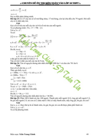 .: CHUYEÂN ÑEÀ OÂN THI MOÂN TOAÙN VAØO LÔÙP 10 THPT :.
Biên soạn: Trần Trung Chính 49
   
 
10
0 t , t Z
7
t 1
Suy ra điều phải chứng minh.
Bài tập 23: Có 37 cây táo có số trái bằng nhau, 17 trái hỏng, còn lại chia đều cho 79 ngƣời. Hỏi mỗi
cây có ít nhất mấy trái.
Giải
Gọi a là số trái của mỗi cây táo và b là số trái táo của mỗi ngƣời.
Ta có phƣơng trình: 37a - 17 = 79b (1)
Với a, b  Z+
.
Ta có:
   
   
79b 17 5b 17
1 a 2b
37 37
a, b Z+  

      
2 c 15b 17
c Z b 7c 3
37 5
b, c  Z+
 2(c - 1)5  c = 5d + 1, d  N
Do đó, ta có:
a = 79d + 9
b = 37d + 4
a, b > 0  d  0  a  9
a đạt giá trị nhỏ nhất là 9 khi d = 0.
Vậy số trái ít nhất của mỗi cây táo là 9 trái.
Bài tập 24: Tìm số nguyên dƣơng nhỏ nhất chia cho 1000 dƣ 1 và chia cho 761 dƣ 8.
Giải
Gọi a là số cần tìm, a  Z+
.
Theo giả thiết, ta có:
a = 1000x + 1 = 761y + 8, với x, y  Z+
.
 1000x - 761y = 7
x = 847-761t
y =1113-1000t

 

Với t Z
 , x > 0, y > 0  t  1.
Ta có: x + y = 1960 - 1761t
 (x + y) nhỏ nhất khi t lớn nhất.
 t = 1.
Do đó: x = 86, y = 113.
Vậy số nguyên dƣơng nhỏ nhất phải tìm là a = 86 001.
Bài tập 25: Phân 100 ổ bánh mì cho 100 ngƣời. Thanh niên mỗi ngƣời 10 ổ, ông già mỗi ngƣời 5 ổ,
bà già mỗi ngƣời 2 ổ, trẻ con cứ 2 cháu một ổ. Hỏi có mấy thanh niên, mấy ông già, bà giá, trẻ con?
Giải
Gọi x, y, z, t theo thứ tự là số thành niên, ôn già, bà già, trẻ con đã đƣợc phân phối bánh mì.
Với z, y, z, t Z+
.
Ta có hệ phƣơng trình:
www.VNMATH.com
 
