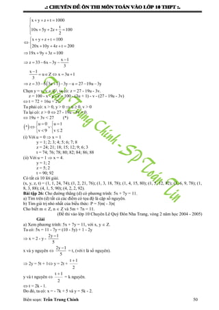 .: CHUYEÂN ÑEÀ OÂN THI MOÂN TOAÙN VAØO LÔÙP 10 THPT :.
Biên soạn: Trần Trung Chính 50
 
x y z t 1000
t
10x 5y 2z 100
2
x y z t 100
20x 10y 4z t 200
19x 9y 3z 100
x 1
z 33 6x 3y
3
x 1
u Z x 3u 1
3
z 33 6 3u 1 3y u 27 19u 3y
    


   

    
 
   
   

    

    
        
Chọn y = v, v  Z+
, ta có: z = 27 - 19u - 3v.
z = 100 - x - y - z = 100 - (3u + 1) - v - (27 - 19u - 3v)
 t = 72 + 16u + 2v.
Ta phải có: x > 0, y > 0  u  0, v > 0
Ta lại có: z > 0  27 - 19u - 3v > 0.
 19u + 3v < 27 (*)
 
u 0 u 1
*
v 9 v 2
  
  
  
(i) Với u = 0  x = 1
y = 1; 2; 3; 4; 5; 6; 7; 8
z = 24; 21; 18; 15; 12; 9; 6; 3
t = 74; 76; 78; 80; 82; 84; 86; 88
(ii) Với u = 1  x = 4.
y = 1; 2
z = 5; 2
t = 90; 92
Có tất cả 10 lời giải.
(x, y, z, t) = (1, 1, 24, 74); (1, 2, 21, 76); (1, 3, 18, 78); (1, 4, 15, 80); (1, 5, 12, 82); (1, 6, 9, 78); (1,
8, 3, 88); (4, 1, 5, 90); (4, 2, 2, 92).
Bài tập 26: Cho đƣờng thẳng (d) có phƣơng trình: 5x + 7y = 11.
a) Tìm trên (d) tất cả các điểm có tọa độ là cặp số nguyên.
b) Tìm giá trị nhỏ nhất của biểu thức: P = 5|m| - 3|n|
Cho biết m  Z, n  Z và 5m + 7n = 11.
(Đề thi vào lớp 10 Chuyên Lê Quý Đôn Nha Trang, vòng 2 năm học 2004 - 2005)
Giải
a) Xem phƣơng trình: 5x + 7y = 11, với x, y  Z.
Ta có: 5x = 11 - 7y = (10 - 5y) + 1 - 2y
 x = 2 - y -
2y 1
5

x và y nguyên 
2y 1
5

= t, (với t là số nguyên).
 2y = 5t + 1 y = 2t +
t 1
2

y và t nguyên 
t 1
2

= k nguyên.
 t = 2k - 1.
Do đó, ta có: x = - 7k + 5 và y = 5k - 2.
 