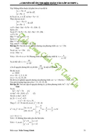 .: CHUYEÂN ÑEÀ OÂN THI MOÂN TOAÙN VAØO LÔÙP 10 THPT :.
Biên soạn: Trần Trung Chính 51
Vậy Những điểm thuộc (d) phải tìm có tọa độ là:
x 7k 5
y 5k 2
   

 
với k Z
b) Ta có: m , n Z và 5m + 7n = 11
Theo câu (a), ta có:
m 7k 5
n 5k 2
   

 
, k Z
 P = 5|m| - 3|n| = 5|-7k + 5| - 3|5k - 2|
Xét k  0:
Ta có: P = 5(-7k + 5) - 3(2 - 5k) = 19 - 20k
 P  19.
Dấu "=" xảy ra  k = 0.
Xét k  1:
Dấu "=" xảy ra  k = 1.
Vậy, min P = 1 khi m = - 2, n = 3.
Bài tập 27: Tìm tất cả các nghiệm dƣơng của phƣơng trình: ax = a + 10x
Giải
Ta có: ax = a + 10x (1)
 (a - 10)x = a
Với a - 10  0  a  10. Phƣơng trình có nghiệm duy nhất là:
a
x
a 10


.
Ta có thể viết
10
x 1
a 10
 

.
x là số nguyên dƣơng khi và chỉ khi
10
a 10
là một số tự nhiên.
Do đó, ta có:
a - 10|10
 a - 10 = 1, 2, 5, 10
 a = 11, 12, 15, 20.
Do đó ta có nghiệm nguyên dƣơng của phƣơng trình: ax = a + 10x là x = 11, 6, 3, 2.
Các giá trị tƣơng ứng của a là a = 11, 12, 15, 20.
Bài tập 28: Tìm các cặp số nguyên dƣơng (x, y) thỏa phƣơng trình: 6x2
+ 5y2
= 74.
Giải
Ta có:
6x2
+ 5y2
= 74 (1)
 6(x2
- 4) = 5(10 - y2
) (2)
Từ (2)  6(x2
- 4)5
(6, 5) = 1  x2
- 45
 x2
= 5t + 4, t  N.
Thay x2
- 4 = 5t vào (2), ta có: y2
= 10 - 6t
x2
> 0, y2
> 0
4
t
5t 4 0 4 55 t , t N
5 310t 6 0 5
t
3

    
       
   

 t = 0 v t = 1.
Với t = 0: Không thỏa mãn yêu cầu bài toán.
Với t = 1, ta có:
2
2
x 9 x 3
y 2y 4
   
 
  
www.VNMATH.com
 