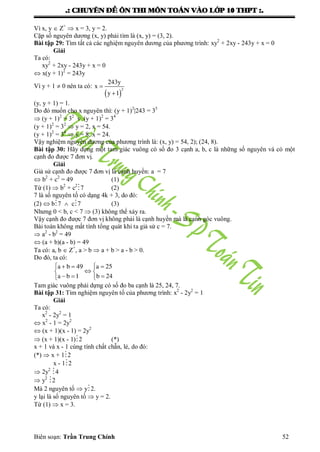 .: CHUYEÂN ÑEÀ OÂN THI MOÂN TOAÙN VAØO LÔÙP 10 THPT :.
Biên soạn: Trần Trung Chính 52
Vì x, y  Z+
 x = 3, y = 2.
Cặp số nguyên dƣơng (x, y) phải tìm là (x, y) = (3, 2).
Bài tập 29: Tìm tất cả các nghiệm nguyên dƣơng của phƣơng trình: xy2
+ 2xy - 243y + x = 0
Giải
Ta có:
xy2
+ 2xy - 243y + x = 0
 x(y + 1)2
= 243y
Vì y + 1  0 nên ta có:
 
2
243y
x
y 1


(y, y + 1) = 1.
Do đó muốn cho x nguyên thì: (y + 1)2
|243 = 35
 (y + 1)2
= 32
v (y + 1)2
= 34
(y + 1)2
= 32
 y = 2, x = 54.
(y + 1)2
= 34
 y = 8, x = 24.
Vậy nghiệm nguyên dƣơng của phƣơng trình là: (x, y) = 54, 2); (24, 8).
Bài tập 30: Hãy dựng một tam giác vuông có số đo 3 cạnh a, b, c là những số nguyên và có một
cạnh đo đƣợc 7 đơn vị.
Giải
Giả sử cạnh đo đƣợc 7 đơn vị là cạnh huyền: a = 7
 b2
+ c2
= 49 (1)
Từ (1)  b2
+ c2
7 (2)
7 là số nguyên tố có dạng 4k + 3, do đó:
(2)  b7  c7 (3)
Nhƣng 0 < b, c < 7  (3) không thể xảy ra.
Vậy cạnh đo đƣợc 7 đơn vị không phải là cạnh huyền mà là cạnh góc vuông.
Bài toán không mất tính tổng quát khi ta giả sử c = 7.
 a2
- b2
= 49
 (a + b)(a - b) = 49
Ta có: a, b  Z+
, a > b  a + b > a - b > 0.
Do đó, ta có:
a b 49 a 25
a b 1 b 24
   
 
   
Tam giác vuông phải dựng có số đo ba cạnh là 25, 24, 7.
Bài tập 31: Tìm nghiệm nguyên tố của phƣơng trình: x2
- 2y2
= 1
Giải
Ta có:
x2
- 2y2
= 1
 x2
- 1 = 2y2
 (x + 1)(x - 1) = 2y2
 (x + 1)(x - 1)2 (*)
x + 1 và x - 1 cùng tính chất chẵn, lẻ, do đó:
(*)  x + 12
x - 12
 2y2
4
 y2
2
Mà 2 nguyên tố  y2.
y lại là số nguyên tố  y = 2.
Từ (1)  x = 3.
 