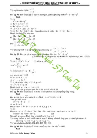 .: CHUYEÂN ÑEÀ OÂN THI MOÂN TOAÙN VAØO LÔÙP 10 THPT :.
Biên soạn: Trần Trung Chính 53
Vậy nghiệm của (1) là
x = 3
y = 2



.
Bài tập 32: Tìm tất cả cặp số nguyên dƣơng (x, y) thỏa phƣơng trình: x2
+ x + 13 = y2
.
Giải
Ta có:
x2
+ x + 13 = y2
 4x2
+ 4x + 52 = 4y2
 4y2
- (2x + 1)2
= 51
 (2y + 2x + 1)(2y - 2x - 1) = 51.
Ta có: 2y + 2x + 1 và 2y - 2x - 1 nguyên dƣơng lẻ và 2y + 2x + 1 > 2y - 2x - 1.
Do đó, ta có các khả năng sau:
(i)
2y 2x 1 51 x 12
2y 2x 1 1 y 13
    
 
    
(ii)
2y 2x 1 17 x 3
2y 2x 1 3 y 5
    
 
    
Vậy phƣơng trình có 2 cặp nghiệm nguyên dƣơng là:
x 12 x 3
,
y 13 y 5
  
 
  
Bài tập 33: Tìm các giá trị nguyên x, y thỏa đẳng thức: (y + 2)x2
+ 1 = y2
.
(Đề thi vào lớp 10 Chuyên Đại học KHTN Hà Nội năm học 2001 - 2002)
Giải
Ta có: (y + 2)x2
+ 1 = y2
(1), với x, y  Z.
2
2 y 1
x , y -2
y 2

  

Ta có thể viết: 2 3
x y 2
y 2
  

x, y nguyên  y + 2|3
 y + 2 = 1, 3, -1, -3
 y = -1, 1, -3, -5
Vì x2
 0 nên (y2
- 1)(y + 2)  0, y  - 2.
 -2 < y  -1 v y  1
Do đó, ta có: y = -1 v y = 1  x = 0.
Vậy các giá trị x, y nguyên phải tìm là: (x, y) = (0, -1); (0, 1).
Bài tập 34: Tìm tất cả các số có 3 chữ số sao cho tích của chúng bằng tổng chúng.
Giải
Gọi số phải tìm là abc , với a, b, c  N và 1  a  9, 0  b , c  9.
Theo giả thiết, ta có:
abc = a + b + c (1)
 b  0, c  0.
Đặt: a = m + 1; b = n + 1; c = p + 1, với m, n, p  N.
Ta có:
(1)  m + n + p + 3 = (m + 1)(n + 1)(p + 1) = mnp + mn + mp + np + m + n + p + 1
 mnp + mn + mp + np = 2. (2)
Nếu cả 3 số m, n, p đều  1 thì vế trái (2) sẽ  3  vô lí
Vậy trong 3 số m, n, p có ít nhất một số bằng 0. Không mất tính tổng quát, ta có thể giả sử m = 0.
(2)  np = 2  n = 1, p = 2 v n = 2, p = 1.
Vậy các số phải tìm là 123, 132, 231, 213, 321, 312.
Bài tập 35: Tìm tất cả các số có hai chữ số sao cho:
2 2
ab ba 1980  .
Giải
www.VNMATH.com
 