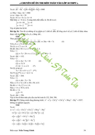 .: CHUYEÂN ÑEÀ OÂN THI MOÂN TOAÙN VAØO LÔÙP 10 THPT :.
Biên soạn: Trần Trung Chính 54
Ta có:   
2 2
ab ba ab ba ab ba 1980    
 99(a + b)(a - b) = 1980
 (a + b)(a - b) = 20
Ta có: 18  a + b  a - b > 0
Mặt khác: a + b và a - b cùng tính chất chẵn, lẻ. Do đó ta có:
a b 10 a 6
a b 2 b 4
   
 
   
Vậy số phải tìm là 64.
Bài tập 36: Tìm tất cả những số tự nhiên có 3 chữ số abc để tổng của 6 số có 2 chữ số khác nhau
đƣợc viết từ các chữ số a, b, c bằng abc .
Giải
Theo giả thiết, ta có:
ab ba bc cb ac ca abc       26a = 4b + 7c (1)
Với a, b, c  N và 1  a, b, c  9.
Từ (1)  c2 c  8.
Do đó: 26a  92  a  3  a = 1, 2, 3.
Với a = 1
(1)  7c < 26  c  3, c2  c = 2  b = 3.
Ta có: abc = 132.
Với a = 2
(1)  4a + 7c = 52 (2)
(2)  7c4
(7, 4) = 1  c4 (*)
Từ (2), ta lại có:
7c < 52  0 < c  7 (**)
Từ (*) và (**)  c = 4, b = 6.
Ta có: abc = 264.
Với a = 3.
(1)  4b + 7c = 78
Nếu c  4  7c  28  4b  50, vô lí
Do đó: c > 4, c2  c  6.
Nếu c = 8  784, vô lí.
Do đó: c = 6.
 b = 9.
Ta có: abc = 396.
Vậy có ba số thỏa mãn yêu cầu của bài toán là 132, 264, 396.
Bài tập 37: Chứng minh rằng phƣơng trình: 5 4 3 2 2 3 4 5
x x y 13x y 13x y 36xy 36y 1937      .
không có nghiệm nguyên.
Giải
Ta có:
     
  
   
     
5 4 3 2 2 3 4 5
4 2 2 4
4 2 2 4
2 2 2 2
n x x y 13x y 13x y 36xy 36y
=x x y 13x y x y 36y x y
= x y x 13x y 36y
= x y x 4y x 9y
x y x 2y x 2y x 3y x 3y
     
    
  
  
     
 
