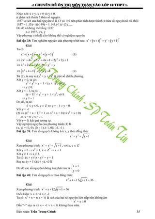.: CHUYEÂN ÑEÀ OÂN THI MOÂN TOAÙN VAØO LÔÙP 10 THPT :.
Biên soạn: Trần Trung Chính 55
Nhận xét: x  y, x  0 và y  0.
n phân tích thành 5 thừa số nguyên.
1937 là tích của hai nguyên tố là 13 và 149 nên phân tích đƣợc thành 4 thừa số nguyên tố mà thôi:
1937 = 1.13.(-1)(-149) = 1.149.(-1).(-13), ...,
Do đó n không thể bằng 1937.
n  1937, x, y
Vậy phƣơng trình đã cho không thể có nghiệm nguyên.
Bài tập 38: Tìm nghiệm nguyên của phƣơng trình sau:    
4 24 2
x x 1 y y 1    
Giải
Ta có:
   
4 24 2
x x 1 y y 1     (1)
4 3 2 2
4 3 2 2
2x 4x 6x 4x 1 2y 2y 1
x 2x 3x 2x y y
       
     
 
2
2 2
x x 1 y y 1      (2)
Từ (2), ta suy ra (y2
+ y + 1)2
là một số chính phƣơng.
Xét y > 0, ta có:
y2
< y2
+ y + 1 < (y + 1)2
, vô lý.
 y  0.
Xét y < - 1, ta có:
(y + 1)2
< y2
+ y + 1 < y2
, vô lí
 y  - 1
Do đó, ta có:
-1  y  0, y  Z  y = - 1  y = 0.
Với y = -1
(2)  (x2
+ x + 1)2
= 1  x2
+ x = 0 (vì x2
+ x  0)
 x = 0  x = -1.
Với y = 0, kết quả tƣơng tự:
Vậy nghiệm nguyên của phƣơng trình (1) là
(x, y) = (0, 0); (0, - 1); (-1, 0); (-1, -1).
Bài tập 39: Tìm số nguyên không âm x, y thỏa đẳng thức:
2 2
x y y 1  
Giải
Xem phƣơng trình: 2 2
x y y 1   , với x, y  Z*
Xét y = 0  x2
= 1, x  Z*
 x = 1
Xét y  1  x  3.
Ta có: (x + y)2
(x - y)2
= y + 1
Suy ra: (y + 1)(x + y), vô lí
Do đó các số nguyên không âm phải tìm là
x 1
y 0
 


Bài tập 40: Tìm số nguyên x thỏa đẳng thức:
2
x x 12 y 1 36   
Giải
Xem phƣơng trình: 2
x x 12 y 1 36   
Điều kiện: x  Z và x  -1
Ta có: x2
+ x = x(x + 1) là tích của hai số nguyên liên tiếp nên không âm
x2
+ x  0
Dấu "=" xảy ra  x = -1  x = 0, không thỏa mãn.
www.VNMATH.com
 