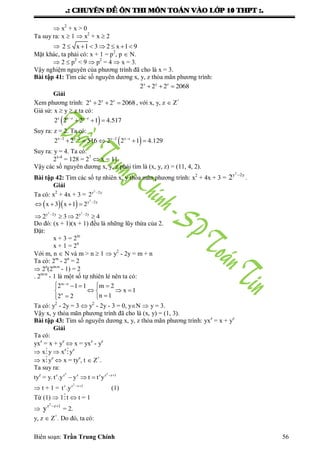 .: CHUYEÂN ÑEÀ OÂN THI MOÂN TOAÙN VAØO LÔÙP 10 THPT :.
Biên soạn: Trần Trung Chính 56
 x2
+ x > 0
Ta suy ra: x  1  x2
+ x  2
 2 x 1 3 2 x 1 9      
Mặt khác, ta phải có: x + 1 = p2
, p  N.
 2  p2
< 9  p2
= 4  x = 3.
Vậy nghiệm nguyên của phƣơng trình đã cho là x = 3.
Bài tập 41: Tìm các số nguyên dƣơng x, y, z thỏa mãn phƣơng trình:
x y z
2 2 2 2068  
Giải
Xem phƣơng trình: x y z
2 2 2 2068   , với x, y, z  Z+
Giả sử: x  y  z ta có:
 z x z y z
2 2 2 1 4.517 
  
Suy ra: z = 2. Ta có:
 x 2 y 2 y 2 x z
2 2 516 2 2 1 4.129   
    
Suy ra: y = 4. Ta có:
2x-4
= 128 = 27
 x = 11.
Vậy các số nguyên dƣơng x, y, z phải tìm là (x, y, z) = (11, 4, 2).
Bài tập 42: Tìm các số tự nhiên x, y thỏa mãn phƣơng trình: x2
+ 4x + 3 =
2
y 2y
2 
.
Giải
Ta có: x2
+ 4x + 3 =
2
y 2y
2 
  
2
2 2
y 2y
y 2y y 2y
x 3 x 1 2
2 3 2 4

 
   
   
Do đó: (x + 1)(x + 1) đều là những lũy thừa của 2.
Đặt:
x + 3 = 2m
x + 1 = 2n
Với m, n  N và m > n  1  y2
- 2y = m + n
Ta có: 2m
- 2n
= 2
 2n
(2m-n
- 1) = 2
. 2m-n
- 1 là một số tự nhiên lẻ nên ta có:
m n
n
2 1 1 m 2
x 1
n 12 2

   
   
 
Ta có: y2
- 2y = 3  y2
- 2y - 3 = 0, yN  y = 3.
Vậy x, y thỏa mãn phƣơng trình đã cho là (x, y) = (1, 3).
Bài tập 43: Tìm số nguyên dƣơng x, y, z thỏa mãn phƣơng trình: yxz
= x + yz
Giải
Ta có:
yxz
= x + yz
 x = yxz
- yz
 xy  xz
yz
 xyz
 x = tyz
, t  Z+
.
Ta suy ra:
tyz
= y.
2 2
z z z z z z 1
t .y y t t y  
  
 t + 1 =
2
z z z 1
t .y  
(1)
Từ (1)  1t  t = 1

2
z z 1
y  
= 2.
y, z  Z+
. Do đó, ta có:
 