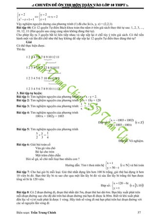.: CHUYEÂN ÑEÀ OÂN THI MOÂN TOAÙN VAØO LÔÙP 10 THPT :.
Biên soạn: Trần Trung Chính 57
2
y 2 y 2
x 2
z 1x z 1 1
   
   
   
Vậy nghiệm nguyên dƣơng của phƣơng trình (1) đã cho là (x, y, z) = (2,2,1).
Bài tập 44: Có 12 quyển Tự điển Bách khoa toàn thƣ nằm ở trên giá sách theo thứ tự sau: 1, 2, 3, ...,
10, 12, 11 (Hai quyển sau cùng cùng nằm không đúng thứ tự).
Cho phép lấy ra 3 quyển bất kì liên tiếp nhau và sắp xếp lại ở chỗ tùy ý trên giá sách. Có thể tiến
hành một vài lần đổi chỗ nhƣ thế hay không để sắp xếp lại 12 quyển Tự điển theo đúng thứ tự?
Giải
Có thể thực hiện đƣợc.
Thí dụ:
1 2 3 4 5 6 7 8 9 10 12 11
1 2 3 4 5 6 7 1 1112 8 9 0
1 2 3 4 5 6 7 10 1112 8 9
1 2 3 4 5 6 7 8 9 10 1112.






3. Bài tập tự luyện:
Bài tập 1: Tìm nghiệm nguyên của phƣơng trình: xy - x - y = 2.
Bài tập 2: Tìm nghiệm nguyên của phƣơng trình: 11x + 18y = 120
Bài tập 3: Tìm nghiệm nguyên của phƣơng trình:
1 1 1
+ =
x y 3
Bài tập 4: Tìm nghiệm nguyên của phƣơng trình
1001x + 1002y = 1003
Đáp số:  Zt
t10011003y
t10021003x






Bài tập 5: Tìm nghiệm nguyên của phƣơng trình
4
1
3
y
2
x

Đáp số: Vô nghiệm.
Bài tập 6: Giải bài toán cổ
Vừa gà vừa chó
Bó lại cho tròn
Một trăm chân chẵn
Hỏi số gà, số chó mỗi loại bao nhiêu con ?
Hƣớng dẫn: Tìm t thoả mãn hệ  Nt
t50y
tx






và bài toán
Bài tập 7: Cho hai giỏ bi mỗi loại. Giỏ thứ nhất đựng lớn hơn 100 bi trắng, giỏ thứ hai đựng ít hơn
10 viên bi đỏ. Bạn thử lấy bi ra sao cho qua một lần lấy bi đỏ và sáu lần lấy bi trắng thì bạn đƣợc
tổng số bi là 120 viên.
Đáp số:   10,3t
ty
t6120x






Bài tập 8: Có 2 đoạn đƣờng đi, đoạn thứ nhất dài 5m, đoạn thứ hai dài 6m. Bạn hãy xuất phát trên
mỗi đoạn đƣờng sao cho độ dài trên hai đoạn đƣờng mà bạn đi đƣợc là 80m. Biết từ khi xuất phát
đến lúc về vị trí xuất phát là đƣợc 1 vòng. Hãy tính số vòng đi mà bạn phải trên hai đoạn đƣờng với
các số nguyên lần vòng đi
www.VNMATH.com
 
