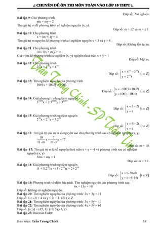 .: CHUYEÂN ÑEÀ OÂN THI MOÂN TOAÙN VAØO LÔÙP 10 THPT :.
Biên soạn: Trần Trung Chính 58
Đáp số: Vô nghiệm
Bài tập 9: Cho phƣơng trình
mx + my = 2
Tìm giá trị m để phƣơng trình có nghiệm nguyên (x, y).
Đáp số: m = 2 và m =  1.
Bài tập 10: Cho phƣơng trình
x + (m +1)y = 4
Tìm giá trị m nguyên để phƣơng trình có nghiệm nguyên x < 3 và y > 4.
Đáp số: Không tồn tại m.
Bài tập 11: Cho phƣơng trình
(m -1)x + m y = m
Giá trị m để phƣơng trình có nghịêm (x, y) nguyên thoả mãn x + y = 1
Đáp số: Mọi m.
Bài tập 12: Cho phƣơng trình
210
x + 310
y = 410
Đáp số:  Zt
t2y
t34x
10
1010






Bài tập 13: Tìm nghiệm nguyên của phƣơng trình
1001x + 1002y = 1003
Đáp số:  Zt
t10011003y
t10021003x






Bài tập 14: Giải phƣơng trình nghiệm nguyên
31000
x + 2.31000
y = 31001
Đáp số:  Zt
ty
t23x






Bài tập 15: Giải phƣơng trình nghiệm nguyên
210
x + 211
y = 3.211
Đáp số:  Zt
ty
t26x






Bài tập 16: Tìm giá trị của m là số nguyên sao cho phƣơng trình sau có nghiệm nguyên (x, y)
10 7
x + y =17
11-m m-3
Đáp số: m = 10.
Bài tập 17: Tìm giá trị m là số nguyên thoả mãn x + y = -1 và phƣơng trình sau có nghiệm
nguyên (x, y)
3mx + my = 1
Đáp số: m =  1.
Bài tập 18: Giải phƣơng trình nghiệm nguyên
(1 + 3.210
)x + (1 - 210
)y = 2+ 210
Đáp số:  
x =1-2047t
y =1+5115t
t Z



Bài tập 19: Phƣơng trình vô định bậc nhất. Tìm nghiệm nguyên của phƣơng trình sau:
6x + 15y = 10
Đáp số: Không có nghiệm nguyên.
Bài tập 20: Tìm nghiệm nguyên của phƣơng trình: 2x + 3y = 11
Đáp số: x = -3t + 4 và y = 2t + 1, với t  Z.
Bài tập 21: Tìm nghiệm nguyên của phƣơng trình: 3x + 5y = 10
Bài tập 22: Tìm nghiệm nguyên của phƣơng trình: 4x + 5y = 65
Đáp số: (x, y) = (15, 1); (10, 5); (5, 9).
Bài tập 23: Bài toán Euler:
 