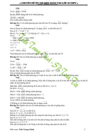 .: CHUYEÂN ÑEÀ OÂN THI MOÂN TOAÙN VAØO LÔÙP 10 THPT :.
Biên soạn: Trần Trung Chính 5
Giải
Ta có: abab 101ab
Do đó abab không thể là số chính phƣơng.
abcabc 1001abc
Suy ra điều phải chứng minh.
Bài tập 16: Có số chính phƣơng nào chia hết cho 55 có dạng abca không?
Giải
Giả sử tồn tại số chính phƣơng k2
có dạng abca và chia hết cho 55.
Suy ra: k2
 5 và k2
 11
Mà (5, 11) = 1 nên k2
 55. Khi đó: k2
= 55t, t  N.
Ta có:
1000  (55t)2
= 55m  9999
 1000  3025t2
 9999
 1  t2
 3.
 t2
= 1
 t = 1.
 k2
= 3025  abca
Vậy không tồn tại số chính phƣơng có dạng abca và chia hết cho 55.
Bài tập 17: Tìm số chính phƣơng có dạng 22ab
Giải
Ta có:
2116 < 22ab < 2304
 462
< 22ab < 482
Do đó: Nếu 22ab là một số chính phƣơng thì 22ab= 472
= 2209.
Vậy số chính phƣơng phải tìm là 2209.
Bài tập 18: Tìm số chính phƣơng có 4 chữ số sao cho 3 chữ số đầu hoặc cuối giống nhau.
Giải
1) Giả sử abbb là số chính phƣơng. Nếu chữ số hàng đơn vị là số lẻ thì chữ số hàng chục là chữ số
chẵn, do đó b không thể lẻ.
Mặt khác abbb chính phƣơng thì b chỉ có thể là 0, 1, 4, 6, 9
Do đó b = 0, 4, 6
Nếu b = 0 thì a000 không chính phƣơng.
Nếu b = 4 thì a444 chính phƣơng khi a = 1.
Nếu b = 6 thì a666 thì không chính phƣơng.
Ta có 1444 là số chính phƣơng.
2) Không có số chính phƣơng nào có dạng aaab.
Bài tập 19: Nghiên cứu các số chính phƣơng có các chữ số giống nhau.
Giải
Xem số A = aa...aa (n chữ số a)
Suy ra: A = a.11...11 (n chữ số 1)
Không có số chính phƣơng nào tận cùng bởi một trong các chữ số: 2, 3, 7, 8
Suy ra: a  2, 3, 7, 8
Nếu chữ số hàng đơn vị là chữ số lẻ thì chữ số hàng chục phải là chữ số chẵn.
Suy ra a  1, 3, 5, 7, 9
Nếu chữ số hàng đơn vị là 4 hoặc 6 thì chữ số hàng chục phải là chữ số lẻ.
www.VNMATH.com
 