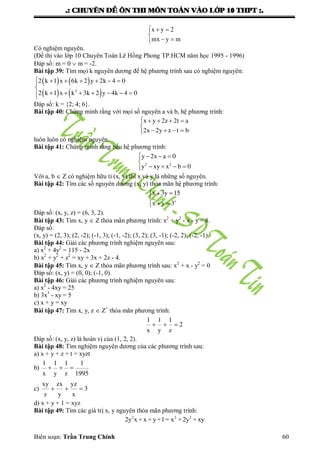 .: CHUYEÂN ÑEÀ OÂN THI MOÂN TOAÙN VAØO LÔÙP 10 THPT :.
Biên soạn: Trần Trung Chính 60
x y 2
mx y m
  

 
Có nghiệm nguyên.
(Đề thi vào lớp 10 Chuyên Toán Lê Hồng Phong TP.HCM năm học 1995 - 1996)
Đáp số: m = 0  m = -2.
Bài tập 39: Tìm mọi k nguyên dƣơng để hệ phƣơng trình sau có nghiệm nguyên:
   
   2
2 k 1 x 6k 2 y 2k 4 0
2 k 1 x k 3k 2 y 4k 4 0
      

      
Đáp số: k = {2; 4; 6}.
Bài tập 40: Chứng minh rằng với mọi số nguyên a và b, hệ phƣơng trình:
x y 2z 2t a
2x 2y z t b
    

   
luôn luôn có nghiệm nguyên.
Bài tập 41: Chứng minh rằng nếu hệ phƣơng trình:
2 2
y 2x a 0
y xy x b 0
   

   
Với a, b  Z có nghiệm hữu tỉ (x, y) thì x và y là những số nguyên.
Bài tập 42: Tìm các số nguyên dƣơng (x, y) thỏa mãn hệ phƣơng trình:
z
x 3y 15
x y 3
  

 
Đáp số: (x, y, z) = (6, 3, 2).
Bài tập 43: Tìm x, y  Z thỏa mãn phƣơng trình: x2
+ y2
- x - y = 8.
Đáp số:
(x, y) = (2, 3); (2, -2); (-1, 3); (-1, -2); (3, 2); (3, -1); (-2, 2); (-2, -1).
Bài tập 44: Giải các phƣơng trình nghiệm nguyên sau:
a) x2
+ 4y2
= 115 - 2x
b) x2
+ y2
+ z2
= xy + 3x + 2z - 4.
Bài tập 45: Tìm x, y  Z thỏa mãn phƣơng trình sau: x2
+ x - y2
= 0
Đáp số: (x, y) = (0, 0); (-1, 0).
Bài tập 46: Giải các phƣơng trình nghiệm nguyên sau:
a) x2
- 4xy = 25
b) 3x3
- xy = 5
c) x + y = xy
Bài tập 47: Tìm x, y, z  Z+
thỏa mãn phƣơng trình:
1 1 1
2
x y z
  
Đáp số: (x, y, z) là hoán vị của (1, 2, 2).
Bài tập 48: Tìm nghiệm nguyên dƣơng của các phƣơng trình sau:
a) x + y + z + t = xyzt
b)
1 1 1 1
x y z 1995
  
c)
xy zx yz
3
z y x
  
d) x + y + 1 = xyz
Bài tập 49: Tìm các giá trị x, y nguyên thỏa mãn phƣơng trình:
2 2 2
2y x + x + y+1= x +2y + xy
 