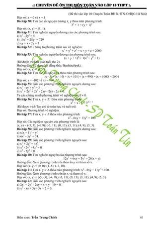.: CHUYEÂN ÑEÀ OÂN THI MOÂN TOAÙN VAØO LÔÙP 10 THPT :.
Biên soạn: Trần Trung Chính 61
(Đề thi vào lớp 10 Chuyên Toán ĐH KHTN-ĐHQG Hà Nội)
Đáp số: x = 0 và x = 1.
Bài tập 50: Tìm các số nguyên dƣơng x, y thỏa mãn phƣơng trình:
3x
+ 1 = (y + 1)2
Đáp số: (x, y) = (1, 1).
Bài tập 51: Tìm nghiệm nguyên dƣơng của các phƣơng trình sau:
a) x2
- 2y2
= 5.
b) 19x2
+ 28y2
= 729
c) xy + x - 2y = 3
Bài tập 52: Chứng tỏ phƣơng trình sau vô nghiệm:
x3
+ y3
+ z3
= x + y + z + 2000
Bài tập 53: Tìm nghiệm nguyên dƣơng của phƣơng trình sau:
(x + y + 1)2
= 3(x2
+ y2
+ 1)
(Đề đƣợc trích từ toán tuổi thơ 2).
Hƣớng dẫn: Sử dụng bất đẳng thức Bunhiacôpxki.
Đáp số: (x, y) = (1, 1).
Bài tập 54: Tìm các số nguyên x thỏa mãn phƣơng trình sau:
|x - 3| + |x - 10| + |x + 101| + |x + 990| + |x + 1000| = 2004
Đáp số: x = -102 và x= - 100.
Bài tập 55: Giải các phƣơng trình nghiệm nguyên dƣơng sau:
a) x2
- xy + y2
= 3
b) x2
+ 2y2
+ 2z2
- 2xy - 2yz - 2z = 4.
Ta cần chứng minh phƣơng trình vô nghiệm với x  0.
Bài tập 56: Tìm x, y  Z+
thỏa mãn phƣơng trình:
x2
+ x - 1 = 32y + 1
(Đề đƣợc trích Tạp chí từ toán học và tuổi trẻ)
Đáp số: Phƣơng trình vô nghiệm.
Bài tập 57: Tìm x, y  Z thỏa mãn phƣơng trình:
x2
- 6xy + 13y2
= 100
Đáp số: Các nghiệm nguyên của phƣơng trình là:
(x, y) = (-5, 3); (-4, 9); (-3, 11); (0, 13); (3, 11); (4, 9); (5, 3).
Bài tập 58: Giải các phƣơng trình nghiệm nguyên dƣơng sau:
a) x(x + 1)3
= y2
b) 6x2
- 5y2
= 74.
Bài tập 59: Giải các phƣơng trình nghiệm nguyên sau:
a) x2
+ 2y3
= 4z3
b) x3
- 2y3
- 4z3
= 0
c) x2
- 5y2
= 0.
Bài tập 60: Tìm nghiệm nguyên của phƣơng trình sau:
12x2
+ 6xy + 3y2
= 28(x + y)
Hƣớng dẫn: Xem phƣơng trình trên theo ẩn y và tham số x.
Đáp số: (x, y) = (0, 0); (1, 8); (-1, 10).
Bài tập 61: Tìm x, y  Z thỏa mãn phƣơng trình: x2
- 6xy + 13y2
= 100.
Hƣớng dẫn: Xem phƣơng trình trên ẩn x và tham số y.
Đáp số: (x, y) = (-5, -3); (-4, 9); (-3, 11); (0, 13); (3, 11); (4, 9); (5, 3).
Bài tập 62: Giải các phƣơng trình nghiệm nguyên sau:
a) 2x2
+ 2y2
- 2xy + x + y - 10 = 0.
b) x2
- xy + 5y - 5x + 2 = 0.
www.VNMATH.com
 