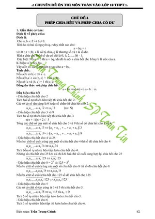 .: CHUYEÂN ÑEÀ OÂN THI MOÂN TOAÙN VAØO LÔÙP 10 THPT :.
Biên soạn: Trần Trung Chính 62
CHUÛ ÑEÀ 4
PHEÙP CHIA HEÁT VAØ PHEÙP CHIA COÙ DÖ
1. Kiến thức cơ bản:
Định lý về phép chia:
Định lý:
Cho a, b  Z và b ≠ 0.
Khi đó có hai số nguyên q, r duy nhất sao cho:
a = bq + r
với 0 ≤ r < |b|, a là số bị chia, q là thƣơng số và r là số dƣ.
Khi a chia cho b thì số dƣ có thể là 0; 1; 2; ...; |b| - 1.
Đặc biệt: Nếu r = 0 thì a = bq, khi đó ta nói a chia hết cho b hay b là ƣớc của a.
Kí hiệu: ab hay b|a.
Vậy ab  có số nguyên p sao cho a = bq.
Tính chất:
Nếu ab và bc thì ac.
Nếu ab,ac và (b, c) = 1 thì a bc.
Nếu abc và (b, c) = 1 thì ac.
Đồng dư thức với phép chia hết:
a  b (mod m)  a - b  m.
Dấu hiệu chia hết
- Dấu hiệu chia hết cho 2
Tích hai số tự nhiên liên tiếp thì chia hết cho 2.
Các số có số tận cùng là 0 hoặc số chẵn thì chia hết cho 2.
n n 1 1 0 0a a ...a a 2 a 2   (n N)
- Dấu hiệu chia hết cho 3 và 9
Tích ba số tự nhiên liên tiếp thì chia hết cho 3
n(n + 1)(n + 2)  3
Tổng các chữ số của một số chia hết cho 3 và 9 thì số đó chia hết cho 3 và 9.
 
 
n n 1 1 0 n n 1 1 0
n n 1 1 0 n n 1 1 0
a a ...a a 3 a a ... a a 3
a a ...a a 9 a a ... a a 9
 
 
    
    
 
 
- Dấu hiệu chia hết cho 4 và 25
Nếu hai chữ số cuối cùng của một số chia hết cho 4 thì số đó chia hết cho 4
n n 1 1 0 1 0a a ...a a 4 a a 4  
Tích bốn số tự nhiên liên tiếp luôn chia hết cho 4.
Những số chia hết cho 25 khi và chỉ khi hai chữ số cuối cùng hợp lại chia hết cho 25
n n 1 1 0 1 0a a ...a a 25 a a 25  
- Dấu hiệu chia hết cho 8 = 23
và 125 = 53
Nếu ba chữ số cuối cùng của một số chia hết cho 8 thì số đó chia hết cho 8
  n n 1 2 1 0 2 1 0a a ...a a a 8 a a a 8
Nếu ba chữ số cuối chia hết cho 125 số đó chia hết cho 125
n n 1 2 1 0 2 1 0a a ...a a a 125 a a a 125  
- Dấu hiệu chia hết cho 5
Các số có chữ số tận cùng là 0 và 5 thì chia hết cho 5.
n n 1 1 0 0 0a a ...a a 5 a 5 vµ a 0   
Tích 5 số tự nhiên liên tiếp luôn luôn chia hết cho 5.
- Dấu hiệu chia hết cho 6
Tích 3 số tự nhiên liên tiếp thì luôn luôn chia hết cho 6.
 