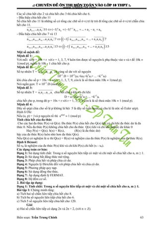 .: CHUYEÂN ÑEÀ OÂN THI MOÂN TOAÙN VAØO LÔÙP 10 THPT :.
Biên soạn: Trần Trung Chính 63
Các số chia hết cho 2 và chia hết cho 3 thì chia hết cho 6.
- Dấu hiệu chia hết cho 11
Số chia hết cho 11 là những số có tổng các chữ số ở vị trí lẻ trừ đi tổng các chữ số ở vị trí chẵn chia
hết cho 11.
n n 1
n n 1 1 0 n n 1 2 1 0a a ...a a 11 ( 1) a ( 1) a ... a a a
        
- Dấu hiệu chia hết cho 7 và 13
  
  
i
3n 2 3n 1 3n 2 1 0 3n 2 3n 1 3n 2 1 0
i
3n 2 3n 1 3n 2 1 0 3n 2 3n 1 3n 2 1 0
a a a ...a a a 7 1 a a a ... a a a 7
a a a ...a a a 13 1 a a a ... a a a 13
   
   
   
   
 
 
Một số mệnh đề:
Mệnh đề 1:
Với mỗi số p = 10s + r với r = 1, 3, 7, 9 luôn tìm đƣợc số nguyên k phụ thuộc vào s và r để 10k 
1(mod p), nghĩa là 10k - 1 chia hết cho p.
Mệnh đề 2:
Số tự nhiên T = 1 2 i 1 ia a ...a a có cùng số dƣ với số nguyên
10t-1
.D = 10t-1
(a1+ka2+k2
a3+ ... +kt-1
at)
khi chia cho số p = 10s + r với r = 1, 3, 7, 9, còn k là số thoả mãn 10k  1(mod p).
Nói ngắn gọn: T  10t-1
.D (mod p).
Mệnh đề 3:
Số tự nhiên T = 1 2 i 1 ia a ...a a chia hết cho p khi và chỉ khi
D = a1+ka2+k2
a3+ ... +kt-1
at
chia hết cho p, trong đó p = 10s + r với r = 1, 3, 7, 9 còn k là số thoả mãn 10k  1 (mod p).
Mệnh đề 4:
Dãy số (p) chia cho số lẻ p không là bội 5 là dãy số tuần hoàn có chu kì là ƣớc số Euler (p).
Định lí Ơle:
Nếu (a, p) = 1và p nguyên tố thì a(p)
 1 (mod p)
Tính chia hết của đa thức
Cho các hai đa thức P(x) và Q(x). Đa thức P(x) chia hết cho Q(x) khi và chi khi đa thức dƣ là đa
thức 0. Nếu đa thức P(x) không chia hết cho đa thức Q(x) khi và chỉ khi đathức dƣ khác 0
Hay P(x) = Q(x). h(x) + R(x), (R(x) là đa thức dƣ)
bậc của đa thức R(x) luôn nhỏ hơn đa thức Q(x).
Nếu Q(x) có nghiệm là  thì Q() = R() và nghiệm của đa thức P(x) là nghiệm của đa thức R(x).
Định lí Bézuot:
Số x0 là nghiệm của đa thức P(x) khi và chỉ khi P(x) chi hết (x - x0).
Các dạng toán cơ bản:
Dạng 1: Sử dụng tính chất: Trong n số nguyên liên tiếp có một và chỉ một số chia hết cho n, m ≥ 1.
Dạng 2: Sử dụng bất đẳng thức mở rộng.
Dạng 3: Phép chia hết và phép chia có dƣ.
Dạng 4: Nguyên lý Đirichle đối với phép chia hết và chia có dƣ.
Dạng 5: Phƣơng pháp quy nạp.
Dạng 6: Sử dụng đồng thƣ thức.
Dạng 7: Áp dụng định lý FERMAT.
Dạng 8: Hệ đếm cơ số.
2. Bài tập áp dụng:
Dạng 1: Tính chất: Trong n số nguyên liên tiếp có một và chỉ một số chia hết cho n, m ≥ 1.
Bài tập 1: Chứng minh rằng:
a) Tích hai số chẵn liên tiếp chia hết cho 8.
b) Tích ba số nguyên liên tiếp chia hết cho 6.
c) Tích 5 số nguyên liên tiếp chia hết cho 120.
Giải
a) Hai số chẵn liên tiếp có dạng 2n và 2n + 2, (với n  Z).
www.VNMATH.com
 