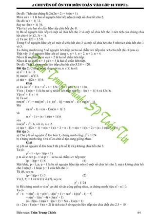 .: CHUYEÂN ÑEÀ OÂN THI MOÂN TOAÙN VAØO LÔÙP 10 THPT :.
Biên soạn: Trần Trung Chính 64
Do đó: Tích của chúng là 2n(2n + 2) = 4n(n + 1).
Mà n và n + 1 là hai số nguyên liên tiếp nên có một số chia hết cho 2.
Do đó: n(n + 1) 2.
Suy ra: 4n(n + 1) 8.
Vậy tích của hai số chẵn liên tiếp chia hết cho 8.
b) Ba số nguyên liên tiếp có một số chia hết cho 2 và một số chia hết cho 3 nên tích của chúng chia
hết cho 6 (vì (2, 3) = 1).
c) Ta có: 120 = 3.5.8.
Trong 5 số nguyên liên tiếp có một số chia hết cho 3 và một số chia hêt cho 5 nên tích chia hết cho 3
và 5.
Ta chứng minh trong 5 số nguyên liên tiếp có hai số chẵn liên tiếp nên tích chia hết cho 8 (câu a).
Thật vậy, 5 số nguyên liên tiếp có dạng n, n + 1, n + 2, n + 3, n + 4.
Nếu n là số chẵn thì n và n + 2 là hai số chẵn liên tiếp.
Nếu n là số lẻ thì n + 1 và n + 3 là hai số chẵn liên tiếp.
Do đó: Tích 5 số nguyên liên tiếp chia hết cho 3.5.8 = 120.
Bài tập 2: Chứng minh rằng với m, n  Z, ta có:
a) n3
+ 11n  6
b) mn(m2
- n2
)3.
c) n(n + 1)(2n + 1)6.
Giải
a) Ta có: n3
+ 11n = n3
- n + 12n = (n - 1)n(n + 1) + 12n.
Vì (n - 1)n(n + 1) là ba số tự nhiên liên tiếp nên (n - 1)n(n + 1) 6 và 12n 6.
Vậy n3
+ 11n  6
b) Ta có:
mn(m2
- n2
) = mn[(m2
- 1) - (n2
- 1)] = mn(m2
- 1) - mn(n2
- 1).
Mà
m(m2
- 1) = (m - 1)m(m + 1) 6
và
n(n2
- 1) = (n - 1)n(n + 1) 6
nên
mn(m2
- n2
)6, với m, n  Z.
c) n(n + 1)(2n + 1) = n(n + 1)(n + 2 + n - 1) = n(n + 1)(n + 2) + (n - 1)n(n + 1) 6.
Bài tập 3:
a) Cho p là số nguyên tố lớn hơn 3, chứng minh rằng: p2
- 1 24.
b) Chứng minh rằng n và n5
có chữ số tận cùng giống nhau.
Giải
a) p là số nguyên tố lớn hơn 3 thì p là số lẻ và p không chia hết cho 3.
Ta có:
p2
- 1 = (p - 1)(p + 1)
p là số lẻ nên p - 1 và p + 1 là hai số chẵn liên tiếp nên:
(p - 1)(p + 1)8 (1)
Mặt khác, p - 1, p, p + 1 là ba số nguyên liên tiếp nên có một số chia hết cho 3, mà p không chia hết
cho 3 nên p - 1 hoặc p + 1 chia hết cho 3.
Từ đó, suy ra:
(p - 1)(p + 1)3 (2)
Vì (3, 8) = 1 và từ (1) và (2), suy ra:
p2
- 124
b) Để chứng minh n và n5
có chữ số tận cùng giống nhau, ta chứng minh hiệu n5
- n 10.
Ta có:
n5
- n = n(n4
- 1) = n(n2
- 1)(n2
+ 1) = n(n2
- 1)[(n2
- 4) + 5]
= n(n2
- 1)(n2
- 4) + 5n(n2
- 1)
(n - 2)(n - 1)n(n + 1)(n + 2) + 5(n - 1)n(n + 1)
(n - 2)(n - 1)n(n + 1)(n + 2) là tích của 5 số nguyên liên tiếp nên chia chết cho 2.5 = 10
 