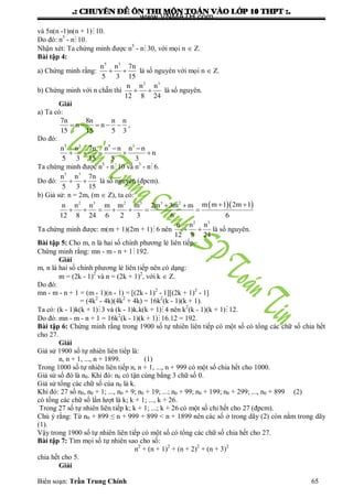 .: CHUYEÂN ÑEÀ OÂN THI MOÂN TOAÙN VAØO LÔÙP 10 THPT :.
Biên soạn: Trần Trung Chính 65
và 5n(n -1)n(n + 1)10.
Do đó: n5
- n10.
Nhận xét: Ta chứng minh đƣợc n5
- n30, với mọi n  Z.
Bài tập 4:
a) Chứng minh rằng:
5 3
n n 7n
5 3 15
  là số nguyên với mọi n  Z.
b) Chứng minh với n chẵn thì
2 3
n n n
12 8 24
  là số nguyên.
Giải
a) Ta có:
7n 8n n n
n n
15 15 5 3
     ,
Do đó:
5 3 5 3
n n 7n n n n n
n
5 3 15 5 3
 
    
Ta chứng minh đƣợc n5
- n10 và n3
- n6.
Do đó:
5 3
n n 7n
5 3 15
  là số nguyên (đpcm).
b) Giả sử: n = 2m, (m  Z), ta có:
  2 3 2 3 3 2
m m 1 2m 1n n n m m m 2m 3m m
12 8 24 6 2 3 6 6
  
      
Ta chứng minh đƣợc: m(m + 1)(2m + 1)6 nên
2 3
n n n
12 8 24
  là số nguyên.
Bài tập 5: Cho m, n là hai số chính phƣơng lẻ liên tiếp.
Chứng minh rằng: mn - m - n + 1192.
Giải
m, n là hai số chính phƣơng lẻ liên tiếp nên có dạng:
m = (2k - 1)2
và n = (2k + 1)2
, với k  Z.
Do đó:
mn - m - n + 1 = (m - 1)(n - 1) = [(2k - 1)2
- 1][(2k + 1)2
- 1]
= (4k2
- 4k)(4k2
+ 4k) = 16k2
(k - 1)(k + 1).
Ta có: (k - 1)k(k + 1)3 và (k - 1)k.k(k + 1) 4 nên k2
(k - 1)(k + 1) 12.
Do đó: mn - m - n + 1 = 16k2
(k - 1)(k + 1) 16.12 = 192.
Bài tập 6: Chứng minh rằng trong 1900 số tự nhiên liên tiếp có một số có tổng các chữ số chia hết
cho 27.
Giải
Giả sử 1900 số tự nhiên liên tiếp là:
n, n + 1, ..., n + 1899. (1)
Trong 1000 số tự nhiên liên tiếp n, n + 1, ..., n + 999 có một số chia hết cho 1000.
Giả sử số đó là n0. Khi đó: n0 có tận cùng bằng 3 chữ số 0.
Giả sử tổng các chữ số của n0 là k.
Khi đó: 27 số n0, n0 + 1; ..., n0 + 9; n0 + 19; ...; n0 + 99; n0 + 199; n0 + 299; ..., n0 + 899 (2)
có tổng các chữ số lần lƣợt là k; k + 1; ..., k + 26.
Trong 27 số tự nhiên liên tiếp k; k + 1; ...; k + 26 có một số chi hết cho 27 (đpcm).
Chú ý rằng: Từ n0 + 899 ≤ n + 999 + 899 < n + 1899 nên các số ở trong dãy (2) còn nằm trong dãy
(1).
Vậy trong 1900 số tự nhiên liên tiếp có một số có tổng các chữ số chia hết cho 27.
Bài tập 7: Tìm mọi số tự nhiên sao cho số:
n2
+ (n + 1)2
+ (n + 2)2
+ (n + 3)2
chia hết cho 5.
Giải
www.VNMATH.com
 