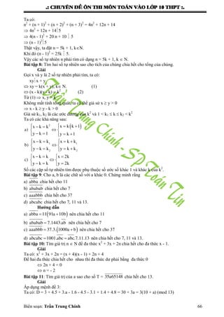 .: CHUYEÂN ÑEÀ OÂN THI MOÂN TOAÙN VAØO LÔÙP 10 THPT :.
Biên soạn: Trần Trung Chính 66
Ta có:
n2
+ (n + 1)2
+ (n + 2)2
+ (n + 3)2
= 4n2
+ 12n + 14
 4n2
+ 12n + 145
 4(n - 1)2
+ 20 n + 10  5
 (n - 1)2
5
Thật vậy, ta đặt n = 5k + 1, kN.
Khi đó (n - 1)2
= 25k  5.
Vậy các số tự nhiên n phải tìm có dạng n = 5k + 1, k  N.
Bài tập 8: Tìm hai số tự nhiên sao cho tích của chúng chia hết cho tổng của chúng.
Giải
Gọi x và y là 2 số tự nhiên phải tìm, ta có:
xyx + y
 xy = k(x + y), k N. (1)
 (x - k)(y - k) = k2
(2)
Từ (1)  x, y > k
Không mất tính tổng quát, ta có thể giả sử x  y > 0
 x - k  y - k > 0
Giả sử k1, k2 là các ƣớc dƣơng của k2
và 1 < k1  k  k2 < k2
Ta có các khả năng sau:
 2
1 1
2 2
x k k 1x k k
a)
y k 1 y k 1
x k k x k k
b)
y k k y k k
x k k x 2k
c)
y k k y 2k
    
 
    
     
 
     
   
 
   
Số các cặp số tự nhiên tìm đƣợc phụ thuộc số ƣớc số khác 1 và khác k của k2
.
Bài tập 9: Cho a, b là các chữ số với a khác 0. Chứng minh rằng
a) abba chia hết cho 11
b) ababab chia hết cho 7
c) aaabbb chia hết cho 37
d) abcabc chia hết cho 7, 11 và 13.
Hướng dẫn
a)  abba 11 91a 10b  nên chia hết cho 11
b) ababab 7.1443.ab nên chia hết cho 7
c)  aaabbb 37.3. 1000a b  nên chia hết cho 37
d) abcabc 1001.abc abc.7.11.13  nên chia hết cho 7, 11 và 13.
Bài tập 10: Tìm giá trị n  N để đa thức x2
+ 3x + 2n chia hết cho đa thức x - 1.
Giải
Ta có: x2
+ 3x + 2n = (x + 4)(x - 1) + 2n + 4
Để hai đa thức chia hết cho nhau thì đa thức dƣ phải bằng đa thức 0
 2n + 4 = 0
 n = - 2
Bài tập 11: Tìm giá trị của a sao cho số T = 35a65148 chia hết cho 13.
Giải
Áp dụng mệnh đề 3:
Ta có: D = 3 + 4.5 + 3.a - 1.6 - 4.5 - 3.1 + 1.4 + 4.8 = 30 + 3a = 3(10 + a) (mod 13)
 