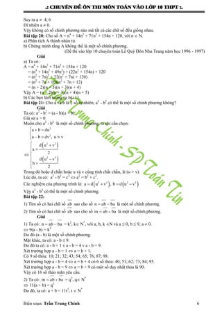 .: CHUYEÂN ÑEÀ OÂN THI MOÂN TOAÙN VAØO LÔÙP 10 THPT :.
Biên soạn: Trần Trung Chính 6
Suy ra a  4, 6
Dĩ nhiên a  0.
Vậy không có số chính phƣơng nào mà tất cả các chữ số đều giống nhau.
Bài tập 20: Cho số A = n4
+ 14n3
+ 71n2
+ 154n + 120, với n  N.
a) Phân tích A thành nhân tử.
b) Chứng minh rằng A không thể là một số chính phƣơng.
(Đề thi vào lớp 10 chuyên toán Lê Quý Đôn Nha Trang năm học 1996 - 1997)
Giải
a) Ta có:
A = n4
+ 14n3
+ 71n2
+ 154n + 120
= (n4
+ 14n3
+ 49n2
) + (22n2
+ 154n) + 120
= (n2
+ 7n)2
+ 22(n2
+ 7n) + 120)
= (n2
+ 7n + 10)(n2
+ 7n + 12)
= (n + 2)(n + 5)(n + 3)(n + 4)
Vậy A = (n + 2)(n + 3)(n + 4)(n + 5)
b) Các bạn làm tƣơng tự bài 11.
Bài tập 21: Cho a và b là 2 số tự nhiên, a2
- b2
có thể là một số chính phƣơng không?
Giải
Ta có: a2
- b2
= (a - b)(a + b)
Giả sử a > 0
Muốn cho a2
- b2
là một số chính phƣơng, ta chỉ cần chọn:
 
 
  

 
 
 

 



2
2
2 2
2 2
a b du
a b dv , u > v
d u v
a
2
d u v
b
2
Trong đó hoặc d chẵn hoặc u và v cùng tính chất chẵn, lẻ (u > v).
Lúc đó, ta có: a2
- b2
= c2
 a2
= b2
+ c2
.
Các nghiệm của phƣơng trình là:       2 2 2 2
a d u v , b d u v
Vậy a2
- b2
có thể là một số chính phƣơng.
Bài tập 22:
1) Tìm số có hai chữ số ab sao cho số  n ab ba là một số chính phƣơng.
2) Tìm số có hai chữ số ab sao cho số m ab ba là một số chính phƣơng.
Giải
1) Ta có:  n ab ba = k2
, k N*
, với a, b, k N và a  0, b  9, a  0.
 9(a - b) = k2
Do đó (a - b) là một số chính phƣơng.
Mặt khác, ta có: a - b  9.
Do đó ta có: a - b = 1 v a - b = 4 v a - b = 9.
Xét trƣờng hợp a - b = 1  a = b + 1.
Có 9 số thỏa: 10; 21; 32; 43; 54; 65; 76; 87; 98.
Xét trƣờng hợp a - b = 4  a = b + 4 có 6 số thỏa: 40; 51; 62; 73; 84; 95.
Xét trƣờng hợp a - b = 9  a = b + 9 có một số duy nhất thỏa là 90.
Vậy có 16 số thảo mãn yêu cầu.
2) Ta có: m ab ba = q2
, q N*
 11(a + b) = q2
Do đó, ta có: a + b = 11t2
, t  N*
 