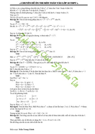 .: CHUYEÂN ÑEÀ OÂN THI MOÂN TOAÙN VAØO LÔÙP 10 THPT :.
Biên soạn: Trần Trung Chính 74
ii) Nếu x và y cùng không chia hết cho 5 thì x2
, y2
chai cho 5 dƣ 1 hoặc 4 (bài 16)
Khi đó: x2
+ y2
chia cho 5 có dƣ là 0, 2 hoặc 3.
Nhƣng một số chính phƣơng z2
chia cho 5 chỉ có thể dƣ 0, 1 hoặc 4 nên z 5.
Vậy xyz5. (3)
Từ (1), (2) và (3), suy ra: xyz3.4.5 = 60 (đpcm).
Bài tập 38: Tìm số dƣ trong phép chia A = 38
+ 36
+ 32004
cho 91.
Giải
Ta có: 36
- 1 = 728  91
Do đó: A = 38
+ 36
+ 32004
= (38
- 32
) + (36
- 1) + (32004
- 1) + 32
+ 1 + 1
= 32
(36
- 1) + (36
- 1) +   334
6
3 1 11  = (36
- 1)(32
+ 1+ k) + 11, (kN)
Suy ra: A chia cho 91 dƣ 11.
Bài tập 39: Tìm các số nguyên dƣơng n thoả mãn 2n
- 1 7.
Giải
Ta có:
23k
= 8k
= (7 + 1)k
= 7.t + 1, (k, tN)
23k+1
= 2.8k
= 2(7 + 1)k
= 7.r + 2, (k, rN)
23k+2
=4. 8k
= 4(7 + 1)k
= 7.s + 1, (k, sN)
Suy ra: 23k
- 1 = 7t 7.
Bài tập 39: Tìm số dƣ trong phép chia 32010
+ 52010
cho 13.
Giải
Đặt: a = 32010
+ 52010
=        
335 335
6 6 6 6
3 5 3 5 .M 16354.M 13 M N    
Suy ra: 32010
+ 52010
chia hết cho 13 nên số dƣ là 0.
Bài tập 40: Cho T = 12345a . Tìm giá trị aN nhỏ nhất để T chia hết cho 9.
Giải
Ta có: T = 123450 + a = 13716.9 + 6 + a
Để T chia hết cho 9 thì a = 3
Bài tập 41: Cho đa thức P là đa thức bậc hai theo ẩn x. Biết P chia cho x - 1 dƣ 1, P chia cho x + 1
dƣ 7 và P chia cho x + 2 dƣ 13. Tìm đa thức P.
Giải
Gọi P(x) = ax2
+ bx + c
Suy ra
P(x) = (x - 1). g(x) + 1
P(x) = (x + 1). h(x) + 7
P(x) = (x + 2). k(x) + 13
(với g(x), h(x) và k(x) là các đa thức)
Và P(1) = 1, P(-1) = 7 và P(-2) = 13.
Ta có hệ phƣơng trình:
    
 
      
     
a b c 1 a 1
a b c 7 b 3
4a 2b c 13 c 3
Suy ra: P(x) = x2
- 3x + 3
Bài tập42: Tìm đa thức P(x). Biết P(x) chia x2
- a đƣợc số dƣ lần lƣợt 2 và -2. P(x) chia x2
- 9 đƣợc
số dƣ lần lƣợt là 58 và -14.
Giải
Tƣơng tự bài 18, ta có: P(x) = x3 + 2x2 + 3x + 4
Bài tập 43: Tìm tổng của tẩt cả các chữ số có hai chữ số thỏa tính chất: mỗi số chia cho 4 thì dƣ 1.
Giải
Theo giả thiết, các số đã cho có dạng 4k + 1, k  N và 3  k  24.
Do đó tổng của tất cả các chữ số đã cho là:
 