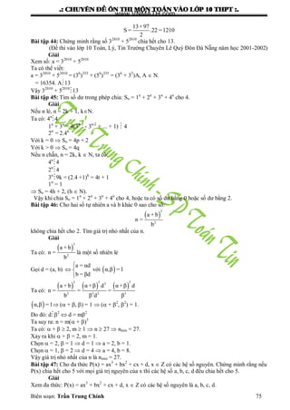 .: CHUYEÂN ÑEÀ OÂN THI MOÂN TOAÙN VAØO LÔÙP 10 THPT :.
Biên soạn: Trần Trung Chính 75
13+97
S = .22 =1210
2
Bài tập 44: Chứng minh rằng số 32010
+ 52010
chia hết cho 13.
(Đề thi vào lớp 10 Toán, Lý, Tin Trƣờng Chuyên Lê Quý Đôn Đà Nẵng năm học 2001-2002)
Giải
Xem số: a = 32010
+ 52010
Ta có thể viết:
a = 32010
+ 52010
= (36
)335
+ (56
)335
= (36
+ 35
)A, A  N.
= 16354. A13
Vậy 32010
+ 52010
13
Bài tập 45: Tìm số dƣ trong phép chia: Sn = 1n
+ 2n
+ 3n
+ 4n
cho 4.
Giải
Nếu n lẻ, n = 2k + 1, kN.
Ta có: 4n
4
1n
+ 3n
= 4(3n-1
- 3n-2
+ ... + 1)  4
2n
= 2.4K
Với k = 0  Sn = 4p + 2
Với k > 0  Sn = 4q
Nếu n chẵn, n = 2k, k  N, ta có:
4n
4
2n
4
3n
9k = (2.4 +1)k
= 4t + 1
1n
= 1
 Sn = 4h + 2, (h  N).
Vậy khi chia Sn = 1n
+ 2n
+ 3n
+ 4n
cho 4, hoặc ta có số dƣ bằng 0 hoặc số dƣ bằng 2.
Bài tập 46: Cho hai số tự nhiên a và b khác 0 sao cho số:
 
3
2
a + b
n =
b
không chia hết cho 2. Tìm giá trị nhỏ nhất của n.
Giải
Ta có:
 
3
2
a + b
n =
b
là một số nhiên lẻ
Gọi d = (a, b)
a = αd
b = βd

 

với  α,β =1
Ta có:
     
3 3 33
2 3 2 3
a + b α +β d α +β d
n = = =
b β d β
 α,β =1 ( + , ) = 1  ( + 2
, 2
) = 1.
Do đó: d2
 d = m2
Ta suy ra: n = m( + )3
Ta có:  +   2, m  1  n  27  nmin = 27.
Xảy ra khi  +  = 2, m = 1.
Chọn  = 2,  = 1  d = 1  a = 2, b = 1.
Chọn  = 1,  = 2  d = 4  a = 4, b = 8.
Vậy giá trị nhỏ nhất của n là nmin = 27.
Bài tập 47: Cho đa thức P(x) = ax3
+ bx2
+ cx + d, x  Z có các hệ số nguyên. Chứng minh rằng nếu
P(x) chia hết cho 5 với mọi giá trị nguyên của x thì các hệ số a, b, c, d đều chia hết cho 5.
Giải
Xem đa thức: P(x) = ax3
+ bx2
+ cx + d, x  Z có các hệ số nguyên là a, b, c, d.
www.VNMATH.com
 