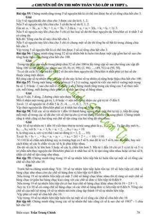 .: CHUYEÂN ÑEÀ OÂN THI MOÂN TOAÙN VAØO LÔÙP 10 THPT :.
Biên soạn: Trần Trung Chính 78
Bài tập 55: Chứng minh rằng trong 5 số nguyên bất kì có thể tìm đƣợc ba số có tổng chia hết cho 3.
Giải
Lấy 5 số nguyên đã cho chia cho 3 đƣợc các dƣ là 0, 1, 2.
Nếu 5 số nguyên này khi chia cho 3 có đủ ba số dƣ 0, 1, 2.
Giả sử: a1 = 3k1, a2 = 3k2 + 1, a3 = 3k3 + 2 thì a1 + a2 + a3 = 3(k1 + k2 + k3 + 1) 3.
Nếu 5 số nguyên này khi chia cho 3 chỉ có hai loại số dƣ thì theo nguyên tắc Dirichlet có ít nhất 3 số
có cùng dƣ.
Khi đó: Tổng của ba số này chia hết cho 3.
Nếu 5 số nguyên này khi chia cho 3 chỉ có chung một số dƣ thì tổng ba số bất kì trong chúng chia
hết cho 3.
Vậy trong 5 số nguyên bất kì có thể tìm đƣợc 3 số có tổng chia hết cho 3.
Bài tập 56: Chứng minh rằng trong 52 số tự nhiên bất kì luôn tìm đƣợc một cặp gồm hai số sao cho
tổng hoặc hiệu của chúng chia hết cho 100.
Giải
Trong tập hợp các số dƣ trong phép chia 52 số cho 100 ta lấy từng cặp số sao cho tổng các cặp đó
bằng 100 và lập thành các nhóm sau: (0, 0); (1, 99); (2, 98); ..., (49, 51) và (50, 50).
Ta có tất cả là 51 cặp mà có tới 52 số dƣ nên theo nguyên tắc Dirichlet ít nhất phải có hai số dƣ
thuộc cùng một nhóm.
Rõ ràng cặp số tự nhiên ứng với cặp số dƣ này là hai số tự nhiên có tổng hoặc hiệu chia hết cho 100.
Bài tập 57: Trong một bảng vuông gồm có 5 x 5 ô vuông, ngƣời ta viết vào mỗi ô vuông một trong
ba số 1; 0 hoặc -1 sao cho mỗi ô có đúng 1 số. Chứng minh rằng trong các tổng của 5 số theo mỗi
cột, mỗi hàng, mỗi đƣờng chéo phải có ít nhất hai tổng số bằng nhau.
Giải
Ta có 5 cột, 5 dòng, 2 đƣờng chéo nên đƣợc 12 tổng.
Mỗi ô nhận một trong giá trị 1; 0 hoặc -1 nên mỗi tổng nhận các giá trị từ -5 đến 5.
Ta có: 11 số nguyên từ -5 đến 5 là -5, -4, ..., -1, 0, 1, ..., 5.
Vậy theo nguyên tắc Dirichlet phải có ít nhất hai tổng số bằng nhau.
Bài tập 58: Viết các số tự nhiên từ 1 đến 10 thành hàng ngang theo một thứ tự tùy ý, tiếp đó cộng
mỗi một số trong các số đã cho với số thứ tự chỉ vị trí nó đúng (tính từ trái sang phải). Chứng minh
rằng ít nhất cũng có hai tổng mà chữ sỗ tận cùng của hai tổng đó nhƣ nhau.
Giải
Gọi 10 số tự nhiên từ 1 đến 10 viết theo thứ tự từ trái sang phải là a1, a2, ..., a10. Ta lập dãy mới b1,
b2, ..., b10 với b1 = a1 + 1, b2 = a2 + 2, ..., b10 = a10 + 10.
bi là tổng của ai với vị trí thứ i mà nó đứng (i = 1, 2, ..., 10).
Ta có: b1 + b2 + ... + b10 = a1 + a2 + ... + a10 = 2(1 + 2 + ... + 10) = 110.
Vì 110 là số chẵn nên không xảy ra trƣờng hợp có 5 số bi nào đó lẻ và 5 số bj nào đó chẵn, hay nói
cách khác số các bi chẵn và các số bj lẻ phải khác nhau.
Do đó số các bi lẻ lớn hơn 5 hoặc số các bj chẵn lớn hơn 5. Mà từ 1 đến 10 chỉ có 5 vị trí lẻ và 5 vị
trí chẵn nên theo nguyên tắc Dirichlet phải có ít nhất hai số bi lẻ tận cùng nhƣ nhau hoặc có hai số bj
chẵn có chữ số tận cùng nhƣ nhau.
Bài tập 59: Chứng minh rằng trong 19 số tự nhiên liên tiếp bất kì luôn tồn tại một số có tổng các
chữ số chia hết cho 10.
Giải
Trƣớc hết ta chứng minh rằng: Với 19 số tự nhiên liên tiếp luôn tồn tại 10 số liên tiếp có chữ số
hàng chục nhƣ nhau còn các chữ số hàng đơn vị liên tiếp từ 0 đến 9.
Nếu trong 19 số tự nhiên liên tiếp có mặt 3 chữ số hàng chục khác nhau thì rõ ràng có một chữ số
hàng chục (ở giữa hai hàng chục kia) cùng với các chữ số đơn vị liên tiếp từ 0 đến 9.
Nếu trong 19 số tự nhiên liên tiếp chỉ có hai loại chữ số hàng chục khác nhau thì từ 19 = 2.9 + 1.
Suy ra: Có 10 số có cùng chữ số hàng chục và các chữ số hàng đơn vị liên tiếp từ 0 đến 9. Tổng các
chữ số của mỗi số trong 10 số tự nhiên nói trên cũng lập thành 10 số tự nhiên liên tiếp.
Vậy phải có một số chia hết cho 10.
Vậy trong 10 số tự nhiên liên tiếp luôn tồn tại một số có tổng các chữ số chia hết cho 10.
Bài tập 60: Chứng minh rằng trong các số tự nhiên thế nào cũng có số k sao cho số 1983k
- 1 chia
hết cho 105
.
 