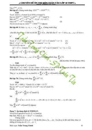 .: CHUYEÂN ÑEÀ OÂN THI MOÂN TOAÙN VAØO LÔÙP 10 THPT :.
Biên soạn: Trần Trung Chính 81
Vậy 22002
- 431.
Bài tập 67: Chứng minh rằng: 22225555
+ 55552222
 7.
Giải
Ta có: 2222  - 4 (mod 7) và 5555  4 (mod 7)
Suy ra: 22225555
+ 55552222
 (-4)5555
+ 42222
(mod 7) (1)
Mà (-4)5555
+ 42222
= -42222
(43333
- 1)(43
- 1) = 63 7.
Vậy (-4)5555
+ 42222
 0 (mod 7) (2)
Từ (1) và (2) suy ra: 22225555
+ 55552222
 7 (đpcm)
Bài tập 68: Kí hiệu:
n
n i
i
a a ... a a

    1 2
1
. Chứng minh rằng:
chia hết cho n2
+ n +1 khi và chỉ khi  
n
i
i
i
a

1
1 chia hết cho n2
+ n + 1 với a1, a2, ..., an  Z và n 
N*
.
Giải
Ta có: n2
+ 1  - n (mod n2
= n + 1)  (n2
+ 1)3
 -n3
(mod n2
+ n + 1) (1)
Mà n3
- 1(n2
+ n + 1). Do đó: n3
 1 (mod n2
+ n + 1) (2)
Từ (1) và (2), suy ra:
(n2
+ 1)3
 - 1(mod n2
+ n + 1)  ai(n2
+ 1)3i
 ai(-1)i
(mod n2
+ n + 1), i ,n1 .
     
n ni i
i i
i i
a n a mod n n
 
      
32 2
1 1
1 1 1
Bài tập 69: Cho a1, a2, ..., an  Z và
n
i
i
a

1
6 . Chứng minh rằng:
n
i
i
a

 3
1
6 .
(Đề thi HSG TP HCM năm 1991)
Giải
Ta cần chứng minh: n3
 n (mod 6)
Thật vậy: n3
- n2
= n(n2
- 1)= (n - 1)n(n + 1) 6, vì n - 1, n, n + 1 là ba số nguyên liên tiếp nên có một
số chia hết cho 2 và một số chia hết cho 3 nên chia hết cho 6.
Thay n = ai, ta đƣợc: ia 3
ai (mod 6)   
n n
i i
i i
a a mod
 
  3
1 1
0 6 (đpcm)
Bài tập 70: Chứng minh rằng: k
k
k.


26
3
1
10 13 .
Giải
Ta có: 103
= 1000  - 1(mod 13), vì 1001 = 13.77.
Suy ra: 103k
 (-1)3k
(mod 13)  k.103k
 k.(-1)k
(mod 13).
Do đó:
   
kk
k k
k. k mod
 
  
26 26
3
1 1
10 1 13
Mà
       
k
k
.k ... ...

                   
26
1
1 1 2 3 4 25 26 1 2 3 4 25 26 13
Vậy  k
k
k. mod


20
3
1
10 0 13 (đpcm)
Dạng 7: Áp dụng định lý FERMAT:
Với p là số nguyên tố ta có: ap
 a (mod p).
Đặc biệt: Nếu (a, p) = 1 thì ap-1
 1 (mod p).
Chứng minh
Giả sử p nguyên tố và (a, p) = 1. Số dƣ khi chia a, 2a, ..., (p - 1)a cho p sẽ đôi một khác nhau và
những số trong các số 1, 2, ..., p - 1.
www.VNMATH.com
 