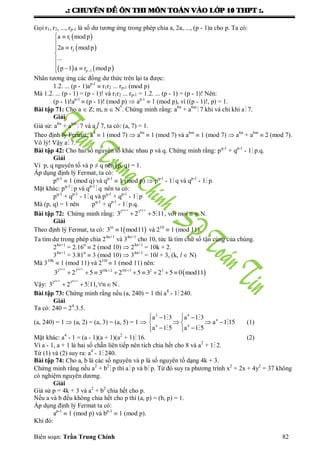 .: CHUYEÂN ÑEÀ OÂN THI MOÂN TOAÙN VAØO LÔÙP 10 THPT :.
Biên soạn: Trần Trung Chính 82
Gọi r1, r2, ..., rp-1 là số dƣ tƣơng ứng trong phép chia a, 2a, ..., (p - 1)a cho p. Ta có:
 
 
   p
a r mod p
a r mod p
...
p a r mod p
 




  
1
2
1
2
1
Nhân tƣơng ứng các đồng dƣ thức trên lại ta đƣợc:
1.2. ... (p - 1)ap-1
 r1r2 ... rp-1 (mod p)
Mà 1.2. ... (p - 1) = (p - 1)! và r1r2 ... rp-1 = 1.2. ... (p - 1) = (p - 1)! Nên:
(p - 1)!ap-1
 (p - 1)! (mod p)  ap-1
 1 (mod p), vì ((p - 1)!, p) = 1.
Bài tập 71: Cho a  Z; m, n  N*
. Chứng minh rằng: a6n
+ a6m
 7 khi và chỉ khi a 7.
Giải
Giả sử: a6n
+ a6m
7 và a  7, ta có: (a, 7) = 1.
Theo định lý Fermat: a6
 1 (mod 7)  a6n
 1 (mod 7) và a6m
 1 (mod 7)  a6n
+ a6m
 2 (mod 7).
Vô lý! Vậy a7.
Bài tập 42: Cho hai số nguyên tố khác nhau p và q. Chứng minh rằng: pq-1
+ qp-1
- 1 p.q.
Giải
Vì p, q nguyên tố và p ≠ q nên (p, q) = 1.
Áp dụng định lý Fermat, ta có:
pq-1
 1 (mod q) và qp-1
 1 (mod p)  pq-1
- 1 q và qp-1
- 1 p.
Mặt khác: pq-1
p và qp-1
q nên ta có:
pq-1
+ qp-1
- 1q và pq-1
+ qp-1
- 1 p
Mà (p, q) = 1 nên pq-1
+ qp-1
- 1p.q.
Bài tập 72: Chứng minh rằng:
n n 
 
4 1 4 1
2 3
3 2 5 11 , với mọi n  N.
Giải
Theo định lý Fermat, ta có:  mod10
3 1 11 và 210
 1 (mod 11).
Ta tìm dƣ trong phép chia 24n+1
và 34n+1
cho 10, tức là tìm chữ số tận cùng của chúng.
24n+1
= 2.16n
 2 (mod 10)  24n+1
= 10k + 2.
34n+1
= 3.81n
 3 (mod 10)  34n+1
= 10l + 3, (k, l  N)
Mà 310k
 1 (mod 11) và 210l
 1 (mod 11) nên:
 
n n
k
mod
 
 
        
4 1 4 1
2 3 10 2 10 3 2 3
3 2 5 3 2 5 3 2 5 0 11l
Vậy:
n n
, n N
 
   
4 1 4 1
2 3
3 2 5 11 .
Bài tập 73: Chứng minh rằng nếu (a, 240) = 1 thì a4
- 1 240.
Giải
Ta có: 240 = 24
.3.5.
(a, 240) = 1  (a, 2) = (a, 3) = (a, 5) = 1 
a a
a
a a
   
   
   
2 4
4
4 4
1 3 1 3
1 15
1 5 1 5
 

 
(1)
Mặt khác: a4
- 1 = (a - 1)(a + 1)(a2
+ 1)16. (2)
Vì a - 1, a + 1 là hai số chẵn liên tiếp nên tích chia hết cho 8 và a2
+ 1 2.
Từ (1) và (2) suy ra: a4
- 1240.
Bài tập 74: Cho a, b là các số nguyên và p là số nguyên tố dạng 4k + 3.
Chứng minh rằng nếu a2
+ b2
p thì ap và b p. Từ đó suy ra phƣơng trình x2
+ 2x + 4y2
= 37 không
có nghiệm nguyên dƣơng.
Giải
Giả sử p = 4k + 3 và a2
+ b2
chia hết cho p.
Nếu a và b đều không chia hết cho p thì (a, p) = (b, p) = 1.
Áp dụng định lý Fermat ta có:
ap-1
 1 (mod p) và bp-1
 1 (mod p).
Khi đó:
 