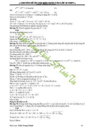 .: CHUYEÂN ÑEÀ OÂN THI MOÂN TOAÙN VAØO LÔÙP 10 THPT :.
Biên soạn: Trần Trung Chính 83
a4k+2
+ b4k+2
 2 (mod p) (1)
Mà
a4k+2
+ b4k+2
= (a2
)2k+1
+ (b2
)2k+1
 (a2
+ b2
) p (2)
Từ (1) và (2) suy ra: 2p hay p = 2, không có dạng 4k + 3, vô lý.
Vậy ap và bp (do a2
+ b2
p).
Áp dụng:
Ta có: x2
+ 2x + 4y2
= 37  (x + 1)2
+ (2y)2
= 38 19.
19 = 4.4 + 3 nên (x + 1)19 và 2y 19, suy ra: (x + 1)2
+ (2y)2
 192
 38 192
(vô lý)
Vậy phƣơng trình không có nghiệm nguyên dƣơng.
Bài tập 75: Tìm số nguyên tố p sao cho 2p
+ 1 p.
Giải
Áp dụng định lý Fermat, ta có:
2p
- 2p
Từ đó, suy ra: 3 = 2p
+ 1 - (2p
- 2)p  p = 3.
Ngƣợc lại: Với p = 3 ta có: 2p
+ 1 = 23
+ 1 = 9 3.
Vậy với p = 3 thì 23
+ 1p.
Bài tập 76: Một số có 6n chữ số và chia hết cho 7. Chứng minh rằng nếu chuyển chữ số tận cùng lên
đầu của số đó thì đƣợc một số cũng chia hết cho 7.
Giải
Gọi số ban đầu là N = 10A + a, với a là chữ số tận cùng của N và A có 6n -1 chữ số.
Sau khu chuyển a lên đầu ta đƣợc: M = a.106n-1
+ A.
Ta chứng minh: (N - 3M)7.
Thật vậy, ta có: N - 3M = 7A - a(3.106n-1
- 1)
Áp dụng định lý Fermat, ta có:
106
 1 (mod 7)  106n
 1 (mod 7)  3.106n
 3  10 (mod 7)  3.106n-1
 1 (mod 7).
Vậy (N - 3M)7. Từ đó suy ra điều phải chứng minh.
Bài tập 77: Cho số nguyên tố p > 3. Chứng minh rằng: 3p
- 2p
- 142p.
Giải
Đặt: A = 3p
- 2p
- 1, p lẻ.
Dễ dàng chứng minh: A2 và A3 A6.
Nếu p = 7 thì A = 37
- 27
- 1.
Do đó: A49 (Hay có thể tính cụ thể A) tức A7p.
Nếu p  7 thì vì p nguyên tố nên (p, 7) = 1.
Theo định lý Fermat, ta có: A = (3p
- 3)- (2p
- 2) chia hết cho p.
Đặt: p = 3q + r, (qN, r = 1 hoặc r = 2)
 A = 33q+r
- 23q+r
- 1 = 3r
.27q
- 2r
.8q
- 1 = 7k + 3r
(-1)q
- 2r
- 1, kN.
Xét: r = 1: q phải chẵn vì p lẻ.
 A = 7k + 3.1 - 2 - 1 = 7k7
Xét: r = 2: q phải lẻ vì p lẻ.
 A = 7k + 32
.(-1) - 22
- 1 = 7k - 147
A7 mà Ap, (p, 7) = 1  A7p
Vậy A42p.
Dạng 8: Hệ đếm cơ số:
Bài tập 78: Chứng minh rằng trong hệ đếm cơ số b > 1, các tích số của (b - 1) với 2 số khác b và 1
mà có tổng bằng b + 1 đƣợc viết với cùng những chữ số theo thứ tự ngƣợc nhau.
Giải
Gọi 2 số đã cho là b - a và a + 1, a < b
Ta có: (b - 1)(b - a) = b2
- (a + 1)b + a = b(b - a - 1) + a =    b
b a 1 a 
Ta lại có: (b - 1)(a + 1) = ab + b - a - 1 =    b
b a 1 a 
Suy ra: Đpcm.
www.VNMATH.com
 