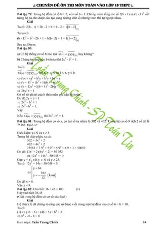.: CHUYEÂN ÑEÀ OÂN THI MOÂN TOAÙN VAØO LÔÙP 10 THPT :.
Biên soạn: Trần Trung Chính 84
Bài tập 79: Trong hệ đếm cơ số b > 2, xem số b - 1. Chứng minh rằng các số 2(b - 1) và (b - 1)2
viết
trong hệ đã cho đƣợc cấu tạo cùng những chữ số nhƣng theo thứ tự ngƣợc nhau.
Giải
Ta có: 2(b - 1) = 2b - 2 = b + b - 2 =   b
1 b 2
Ta lại có:
(b - 1)2
= b2
- 2b + 1 = b(b - 2) + 1 =   b
1 b 2
Suy ra: Đpcm.
Bài tập 80:
a) Có hệ thống cơ số b nào mà    
2
b bxx yyyy hay không?
b) Chứng tỏ rằng nếu b tồn tại thì 2x2
- b2
= 1.
Giải
Ta có:
   
2
b bxx yyyy , với x, y  N và 1  x, y  b.
 (bx + x)2
= b3
y + b2
y + by + y
 (b + 1)2
= (b2
+ 1)(b + 1)y
 (b + 1)x2
= [(b + 1)2
- 2b]y
 2byb + 1
Có vô số giá trị của b thỏa mãn yêu cầu bài toán.
Do đó 2y = b + 1
 2x2
= b2
+ 1
 2x2
- b2
= 1.
Vậy:
Nếu    
2
b bxx yyyy thì 2x2
- b2
= 1.
Bài tập 81: Trong hệ đếm cơ số x, có hai số tự nhiên là 302 và 402. Trong hệ cơ số 9 tích 2 số đó là
75583. Định x?
Giải
Điều kiện: xN và x  5.
Trong hệ thập phân, ta có:
302 = 3x2
+ 2
402 = 4x2
+ 2
75583 = 7.94
+ 5.93
+ 5.92
+ 8.9 + 3 = 50052.
Do đó: (3x2
+ 2)(4x2
+ 2) = 50 052
 12x4
+ 14x2
- 50 048 = 0
Đặt: y = x2
, với y  N và y  25.
Ta có: 12y2
+ 14y - 50 048 = 0
 
y 64
782
y
12
 

  

Lo¹i
Do đó x = 8.
Vậy x = 8.
Bài tập 82: Cho biết 36 + 45 = 103 (1)
Hãy tính tích 36.45
(Giải trong hệ đếm có cơ số xác định)
Giải
Hệ thức (1) đã chứng tỏ rằng các số đƣợc viết trong một hệ đếm mà cơ số 6 < b < 10.
Ta có:
(1)  (3b + 6) + (4b + 5) = b2
+ 3
 b2
- 7b - 8 = 0
 