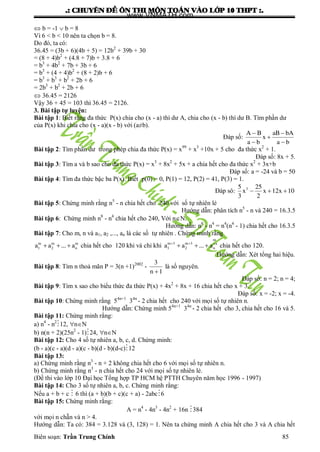 .: CHUYEÂN ÑEÀ OÂN THI MOÂN TOAÙN VAØO LÔÙP 10 THPT :.
Biên soạn: Trần Trung Chính 85
 b = -1  b = 8
Vì 6 < b < 10 nên ta chọn b = 8.
Do đó, ta có:
36.45 = (3b + 6)(4b + 5) = 12b2
+ 39b + 30
= (8 + 4)b2
+ (4.8 + 7)b + 3.8 + 6
= b3
+ 4b2
+ 7b + 3b + 6
= b3
+ (4 + 4)b2
+ (8 + 2)b + 6
= b3
+ b3
+ b2
+ 2b + 6
= 2b3
+ b2
+ 2b + 6
 36.45 = 2126
Vậy 36 + 45 = 103 thì 36.45 = 2126.
3. Bài tập tự luyện:
Bài tập 1: Biết rằng đa thức P(x) chia cho (x - a) thì dƣ A, chia cho (x - b) thì dƣ B. Tìm phần dƣ
của P(x) khi chia cho (x - a)(x - b) với (a≠b).
Đáp số:
A B aB bA
x
a b a b
 

 
Bài tập 2: Tìm phần dƣ trong phép chia đa thức P(x) = x99
+ x3
+10x + 5 cho đa thức x2
+ 1.
Đáp số: 8x + 5.
Bài tập 3: Tìm a và b sao cho đa thức P(x) = x3
+ 8x2
+ 5x + a chia hết cho đa thức x2
+ 3x+b
Đáp số: a = -24 và b = 50
Bài tập 4: Tìm đa thức bậc ba P(x). Biết p(0) = 0, P(1) = 12, P(2) = 41, P(3) = 1.
Đáp sô: 35 25
x x 12x 10
3 2
  
Bài tập 5: Chứng minh rằng n5
- n chia hết cho 240 với số tự nhiên lẻ
Hƣớng dẫn: phân tích n5
- n và 240 = 16.3.5
Bài tập 6: Chứng minh n8
- n4
chia hết cho 240, Với nN.
Hƣớng dẫn: n8
- n4
= n4
(n4
- 1) chia hết cho 16.3.5
Bài tập 7: Cho m, n và a1, a2 ,..., an là các số tự nhiên . Chứng minh rằng
m m m
1 2 na a ... a   chia hết cho 120 khi và chỉ khi
m
m 3 m 3 a
1 2 na a ... a  
   chia hết cho 120.
Hƣớng dẫn: Xét tổng hai hiệu.
Bài tập 8: Tìm n thoả mãn P = 3(n +1)2002
-
3
n 1
là số nguyên.
Đáp số: n = 2; n = 4;
Bài tập 9: Tìm x sao cho biểu thức đa thức P(x) + 4x2
+ 8x + 16 chia hết cho x + 3.
Đáp số: x = -2; x = -4.
Bài tập 10: Chứng minh rằng 54n+1
34n
- 2 chia hết cho 240 với mọi số tự nhiên n.
Hƣớng dẫn: Chứng minh 54n+1
34n
- 2 chia hết cho 3, chia hết cho 16 và 5.
Bài tập 11: Chứng minh rằng:
a) n4
- n2
12, nN
b) n(n + 2)(25n2
- 1)24, nN
Bài tập 12: Cho 4 số tự nhiên a, b, c, d. Chứng minh:
(b - a)(c - a)(d - a)(c - b)(d - b)(d-c)12
Bài tập 13:
a) Chứng minh rằng n3
- n + 2 không chia hết cho 6 với mọi số tự nhiên n.
b) Chứng minh rằng n3
- n chia hết cho 24 với mọi số tự nhiên lẻ.
(Đề thi vào lớp 10 Đại học Tổng hợp TP HCM hệ PTTH Chuyên năm học 1996 - 1997)
Bài tập 14: Cho 3 số tự nhiên a, b, c. Chứng minh rằng:
Nếu a + b + c  6 thì (a + b)(b + c)(c + a) - 2abc6
Bài tập 15: Chứng minh rằng:
A = n4
- 4n3
- 4n2
+ 16n 384
với mọi n chẵn và n > 4.
Hƣớng dẫn: Ta có: 384 = 3.128 và (3, 128) = 1. Nên ta chứng minh A chia hết cho 3 và A chia hết
www.VNMATH.com
 