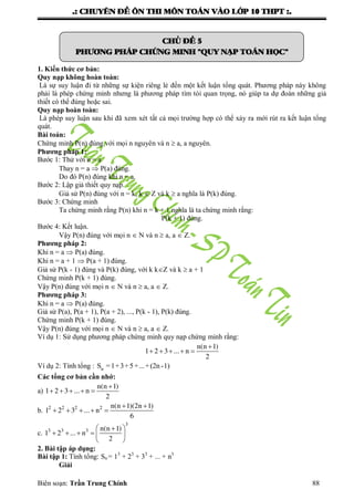 .: CHUYEÂN ÑEÀ OÂN THI MOÂN TOAÙN VAØO LÔÙP 10 THPT :.
Biên soạn: Trần Trung Chính 88
CHUÛ ÑEÀ 5
PHÖÔNG PHAÙP CHÖÙNG MINH "QUY NAÏP TOAÙN HOÏC"
1. Kiến thức cơ bản:
Quy nạp không hoàn toàn:
Là sự suy luận đi từ những sự kiện riêng lẻ đến một kết luận tổng quát. Phƣơng pháp này không
phải là phép chứng minh nhƣng là phƣơng pháp tìm tòi quan trọng, nó giúp ta dự đoán những giả
thiết có thể đúng hoặc sai.
Quy nạp hoàn toàn:
Là phép suy luận sau khi đã xem xét tất cả mọi trƣờng hợp có thể xảy ra mới rút ra kết luận tổng
quát.
Bài toán:
Chứng minh P(n) đúng với mọi n nguyên và n  a, a nguyên.
Phương pháp 1:
Bƣớc 1: Thử với n = a
Thay n = a  P(a) đúng.
Do đó P(n) đúng khi n = a.
Bƣớc 2: Lập giả thiết quy nạp.
Giả sử P(n) đúng với n = k, k  Z và k  a nghĩa là P(k) đúng.
Bƣớc 3: Chứng minh
Ta chứng minh rằng P(n) khi n = k + 1 nghĩa là ta chứng minh rằng:
P(k + 1) đúng.
Bƣớc 4: Kết luận.
Vậy P(n) đúng với mọi n  N và n  a, a  Z.
Phương pháp 2:
Khi n = a  P(a) đúng.
Khi n = a + 1  P(a + 1) đúng.
Giả sử P(k - 1) đúng và P(k) đúng, với k kZ và k  a + 1
Chứng minh P(k + 1) đúng.
Vậy P(n) đúng với mọi n  N và n  a, a  Z.
Phương pháp 3:
Khi n = a  P(a) đúng.
Giả sử P(a), P(a + 1), P(a + 2), ..., P(k - 1), P(k) đúng.
Chứng minh P(k + 1) đúng.
Vậy P(n) đúng với mọi n  N và n  a, a  Z.
Ví dụ 1: Sử dụng phƣơng pháp chứng minh quy nạp chứng minh rằng:
n(n 1)
1 2 3 ... n
2

    
Ví dụ 2: Tính tổng : nS =1+3+5+...+(2n -1)
Các tổng cơ bản cần nhớ:
a)
n(n 1)
1 2 3 ... n
2

    
b. 2 2 2 2 n(n 1)(2n 1)
1 2 3 ... n
6
 
    
c.
3
3 3 3 n(n 1)
1 2 ... n
2
 
     
 
2. Bài tập áp dụng:
Bài tập 1: Tính tổng: Sn = 13
+ 23
+ 33
+ ... + n3
Giải
 