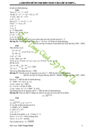 .: CHUYEÂN ÑEÀ OÂN THI MOÂN TOAÙN VAØO LÔÙP 10 THPT :.
Biên soạn: Trần Trung Chính 8
là một số chính phƣơng.
Giải
Ta có: n4
+ n3
+ 1 > (n2
)2
Do đó: n4
+ n3
+ 1 = (n2
+ k)2
, k  N*
.
 n2
(n - 2k) = k2
- 1 (*)
 k2
- 1  n2
.
Suy ra: k2
- 1 = 0 v k2
- 1 = n2
Với k2
- 1 = 0, k  N*
 k = 1
 n = 2
q = 52
(thỏa mãn)
Xét k  N*
, k > 1. Ta có:
n2
 k2
- 1 < k2
 n < k, (*) vô lý.
Do đó duy nhất có một giá trị của n thỏa mãn yêu cầu của bài toán là n = 2.
Bài tập 26: Tìm số tự nhiên n sao cho n + 24 và n - 65 là hai số chính phƣơng.
(Đề thi vào lớp 10 chuyên Toán Quốc học Huế năm học 2001 - 2002)
Giải
Theo đề bài, ta có:
  

 
2
2
n 24 p
, p, q N, p > q
n 65 q
 p2
- q2
= 89
 (p + q)(p - q) = 89
Ta có: p, q  N và p > q  p + q, p - q  N và p + q > p - q > 0
Do đó, ta có:
   
   
   
p q 89 p 45
n 2001
p q 1 q 44
Vậy số tự nhiên phải tìm là n = 2001.
Bài tập 27: Tìm tất cả các số nguyên n sao cho n2
+ 2002 là một số chính phƣơng.
(Đề thi vào lớp 10 Chuyên Đại học KHTN - ĐHQG Hà Nội năm học 2002 - 2003)
Giải
Giả sử n2
+ 2002 là một số chính phƣơng.
n2
+ 2002 = m2
, với n, m  Z.
 (m + n)(m - n) = 2002
m + n và m - n là hai số chẵn.
 (m + n)(m - n)  4  2004  4, vô lý.
Vậy không tồn tại số nguyên n để n2
+ 2002 là một số chính phƣơng.
Bài tập 28: Thay các dấu (*) bằng các chữ số sao cho số sau là một số tự nhiên:
 6
A 4****
Giải
Ta có:
  6 6
A 4**** A 4****
A6
có chữ số đầu tiên bên trái là 4.
 10000  A6
 100000
 100  A3
 317
 4 < A < 7
A là một số tự nhiên  A = 5 hoặc A = 6.
Với A = 5  A6
= 15625, không thỏa
Với A = 6  A6
= 46 656,
Vậy số phải tìm là:  6
A 46656
 