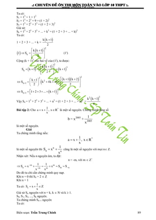 .: CHUYEÂN ÑEÀ OÂN THI MOÂN TOAÙN VAØO LÔÙP 10 THPT :.
Biên soạn: Trần Trung Chính 89
Ta có:
S1 = 13
= 1 = 12
S2 = 13
+ 23
= 9 = (1 + 2)2
S3 = 13
+ 23
+ 33
= (1 + 2 + 3)2
Giả sử:
Sk = 13
+ 23
+ 33
+ ... + k3
= (1 + 2 + 3 + ... + k)2
Ta có:
1 + 2 + 3 + ... + k =
 k k 1
2

 
 
2
k
k k 1
1 S
2
 
   
  
(1')
Cộng (k + 1)3
vào hai vế của (1'), ta đƣợc:
 
 
 
2
3 3
k
k k 1
S k 1 k 1
2
 
     
  
    
 
22
2
k 1
2
k 1
k 1 k 2k 1
S k 4k 4
2 2
S 1 2 3 ... k 1


   
       
    
        
Vậy Sn = 13
+ 23
+ 33
+ ... + n3
= (1 + 2 + 3 + ... + n)2  
22
k k +1
=
4
Bài tập 2: Cho *1
a x , x R
x
   là một số nguyên. Chứng minh rằng số
2005
2005
1
b = x +
x
là một số nguyên.
Giải
Ta chứng minh rằng nếu:
*1
a x , x R
x
  
là một số nguyên thì
n
n n
1
S x
x
  cũng là một số nguyên với mọi n Z.
Nhận xét: Nếu n nguyên âm, ta đặt:
n = -m, với m  Z+
m m
n m nm m
1 1
S x x S S
x x


      
Do đó ta chỉ cần chứng minh quy nạp.
Khi n = 0 thì S0 = 2  Z
Khi n = 1
Ta có: 1
1
S x Z
x
  
Giả sử Sn nguyên với n = k, k  N và k  1.
S0, S1, S2, ..., Sk nguyên.
Ta chứng minh Sk+1 nguyên
Ta có:
www.VNMATH.com
 