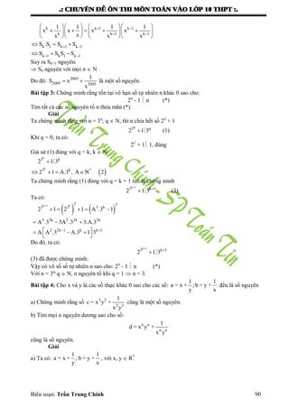 .: CHUYEÂN ÑEÀ OÂN THI MOÂN TOAÙN VAØO LÔÙP 10 THPT :.
Biên soạn: Trần Trung Chính 90
k k 1 k 1
k k 1 k 1
k 1 k 1 k 1
k 1 k 1 k 1
1 1 1 1
x x x x
xx x x
S .S S S
S S S S
 
 
 
 
     
         
     
  
  
Suy ra Sk+1 nguyên.
 Sn nguyên với mọi n  N
Do đó: 2005
2005 2005
1
S x
x
  là một số nguyên.
Bài tập 3: Chứng minh rằng tồn tại vô hạn số tự nhiên n khác 0 sao cho:
2n
- 1  n (*)
Tìm tất cả các số nguyên tố n thỏa mãn (*).
Giải
Ta chứng minh rằng với n = 3q
, q  N, thì n chia hết số 2n
+ 1
q
3 q
2 1 3  (1)
Khi q = 0, ta có:
21
+ 1 1, đúng
Giả sử (1) đúng với q = k, k  N.
 
k
k
3 k
3 k *
2 1 3
2 1 A.3 , A N 2

   

Ta chứng minh rằng (1) đúng với q = k + 1 tức là chứng minh
k 1
3 k 1
2 1 3


  (3)
Ta có:
   
k 1 k 3 3
3 3 3 k
3 3k 2 2k 3k
2 2k 1 k k 1
2 1 2 1 A .3 1
A .3 3A .3 3.A.3
A A .3 A.3 1 3

 
    
  
   
 
Do đó, ta có:
k 1
3 k 1
2 1 3


 
(3) đã đƣợc chứng minh:
Vậy có vô số số tự nhiên n sao cho: 2n
- 1  n (*)
Với n = 3q,
q  N, n nguyên tố khi q = 1  n = 3.
Bài tập 4: Cho x và y là các số thực khác 0 sao cho các số:
1 1
a = x + ; b = y +
y x
đều là số nguyên
a) Chứng minh rằng số 2 2
2 2
1
c = x y +
x y
cũng là một số nguyên.
b) Tìm mọi n nguyên dƣơng sao cho số:
n n
n n
1
d = x y +
x y
cũng là số nguyên.
Giải
a) Ta có:
1 1
a = x + ; b = y +
y x
, với x, y  R*
 